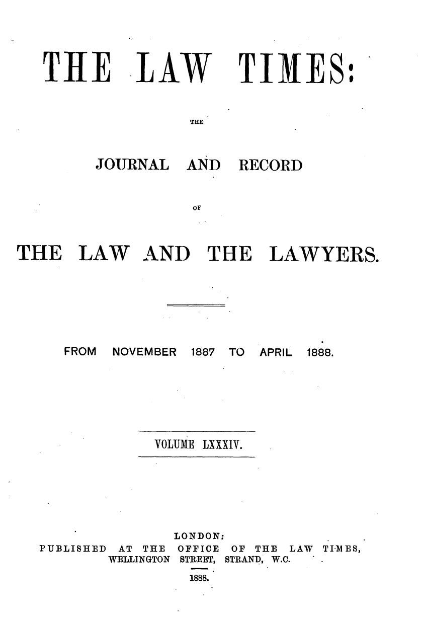 handle is hein.journals/lawtms84 and id is 1 raw text is: 




THE


LAW


TIMES:


THE


AND RECORD


AND THE LAWYERS.


FROM NOVEMBER


1887 TO APRIL 1888.


VOLUME LXXXIV.


PUBLISHED


       LONDON:
 AT THE OFFICE OF THE
WELLINGTON STREET, STRAND, W.C.
         1888.


LAW TI-MES,


JOURNAL


THE LAW


