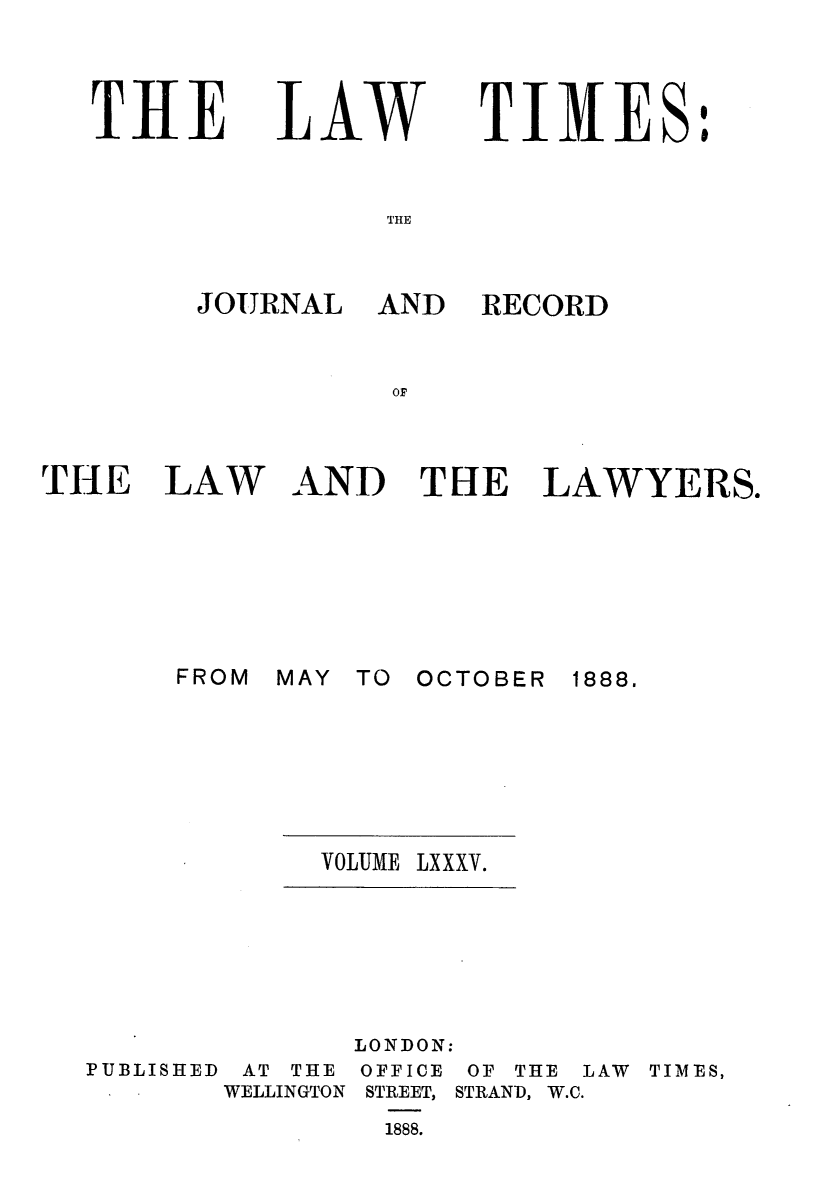 handle is hein.journals/lawtms85 and id is 1 raw text is: 




THlE


LA.LW


TIMES:


THE


THE LAW








       FROM


RECORD


AND THE LAWYERS.


MAY TO OCTOBER


1888.


VOLUME LXXXV.


LONDON:


PUBLISHED


AT THE
WELLINGTON


OFFICE
STREET,
1888.


OF THE
STRAND, W.C.


LAW TIMES,


JOURNAL AND


