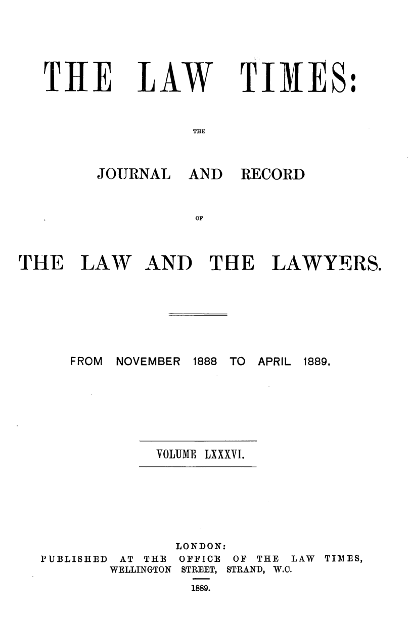 handle is hein.journals/lawtms86 and id is 1 raw text is: 





TIRE


LAW


TIMES:


THE


JOURNAL AND


RECORD


THE


LAW


AND TUE LAWYERS.


FROM NOVEMBER 1888 TO APRIL


VOLUME LXXXVI.


PUBLISHED AT THE
       WELLINGTON


LONDON:
OFFICE OF THE LAW
STREET, STRAND, W.C.
  1889.


1889.


TIMES,


