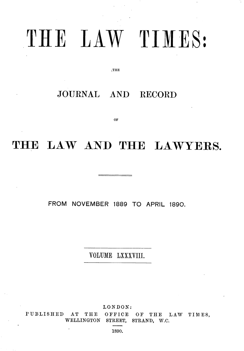 handle is hein.journals/lawtms88 and id is 1 raw text is: 




THE


LAW


TIMES:


THE


JOURNAL


AND RECORD


AND THE LAWYERS.


FROM NOVEMBER 1889 TO APRIL 1890.


VOLUME LXXXVIII.


PIUBLISHED


AT THE
WELLINGTON


LONDON:
OFFICE OF THE LAW TIMES,
STREET, STRAND, W.C.
  1890.


THE LAW


