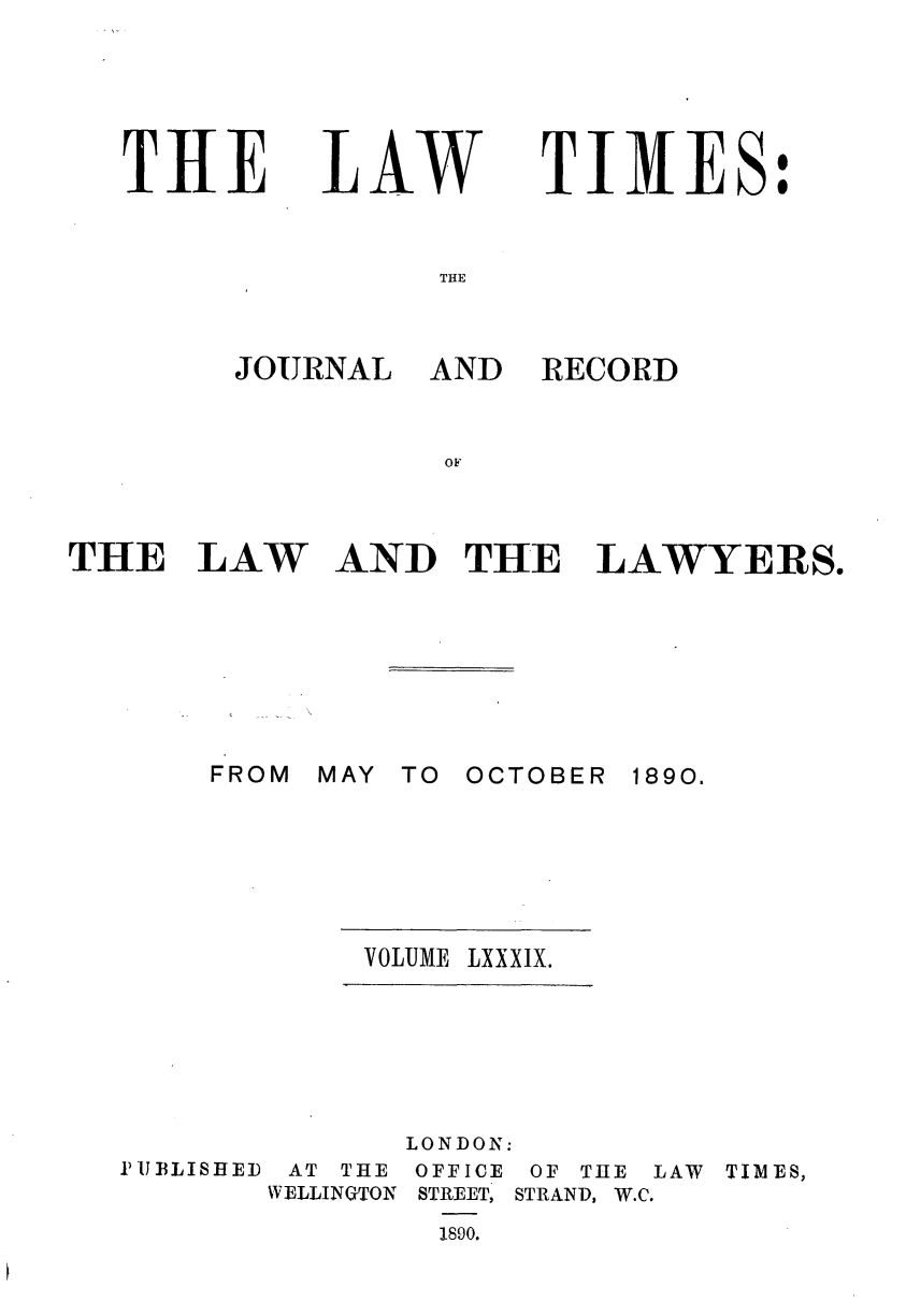 handle is hein.journals/lawtms89 and id is 1 raw text is: 





THE


LAW


TIMES:


THE


JOURNAL


THE LAW







       FROM


AND


RECORD


AND THE LAWYERS.







MAY TO OCTOBER 1890.


VOLUME LXXXIX.


IUBLISHED


AT THE
WELLINGTON


LONDON:
OFFICE OF TIE LAW TIMES,
STREET, STRAND, W.C.
  1890.


