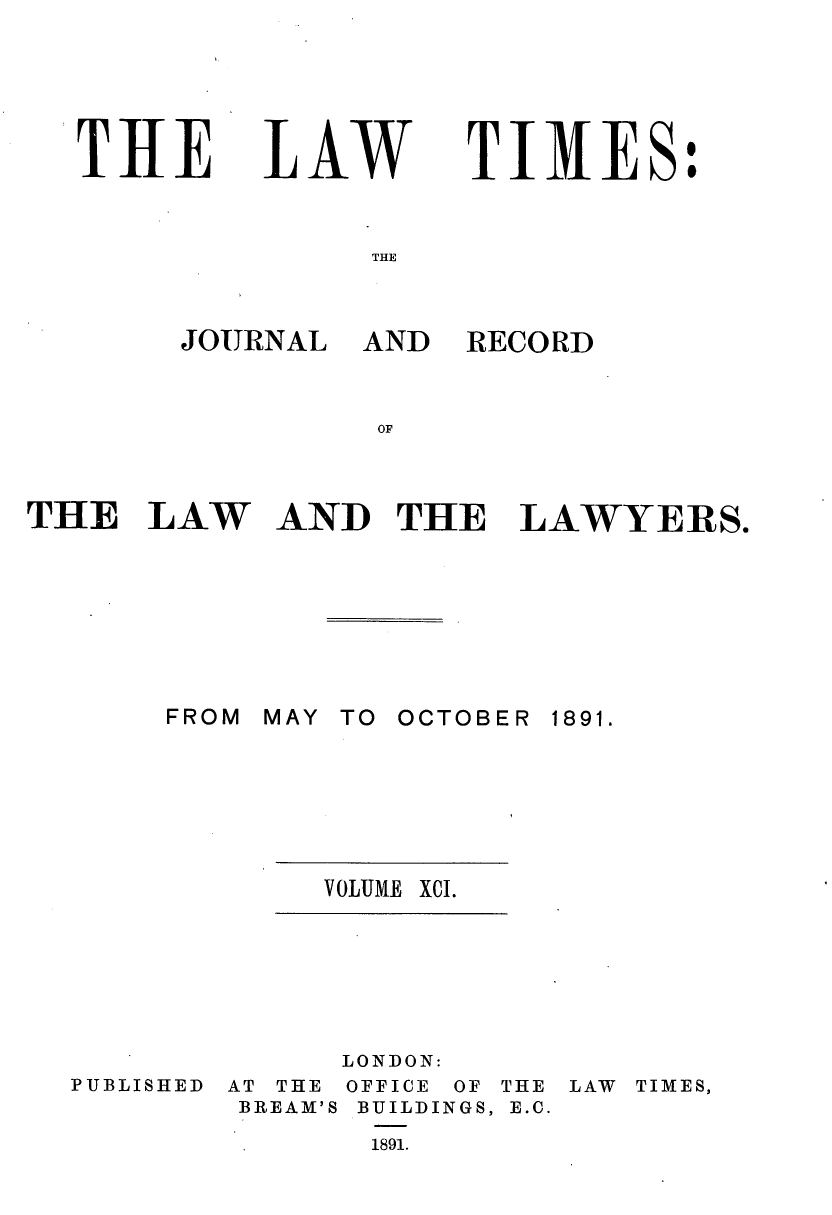 handle is hein.journals/lawtms91 and id is 1 raw text is: 





THE


LAW


TIMES:


THE


JOURNAL


THE LAW







       FROM


AND


RECORD


AND THE LAWYERS.


MAY TO OCTOBER


1891.


VOLUME XCI.


LONDON:


PUBLISHED


AT THE
BREAM'S


OFFICE OF
BUILDINGS,
1891.


THE
E.C.


LAW TIMES,


