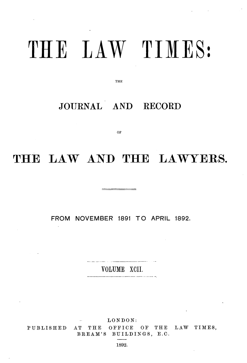 handle is hein.journals/lawtms92 and id is 1 raw text is: 





THE


LAW


TIMES:


THE


JOURNAL


AND RECORD


AND THE LAWYERS.


FROM NOVEMBER 1891 TO APRIL 1892.





         VOLUME X0II.


PUBLISHED


      LONDON:
AT THE OFFICE OF THE LAW TIMES,
BREAM'S BUILDINGS, E.C.
       1892.


THE LAW


