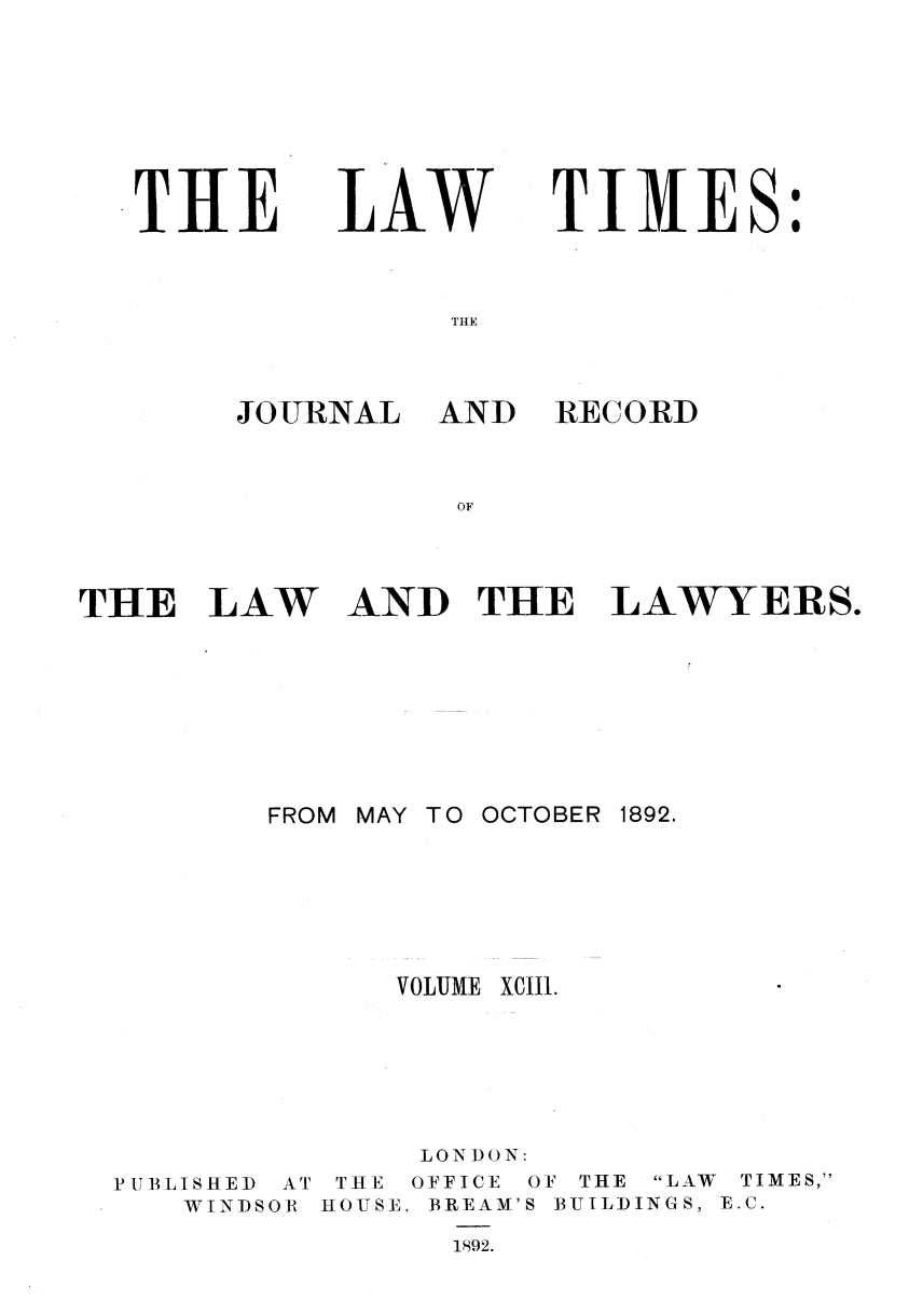 handle is hein.journals/lawtms93 and id is 1 raw text is: 








THE


LAW


TIMES:


JOURNAL AND


RECORD


THE LAW AND THE LAWYERS.








         FROM MAY TO OCTOBER 1892.







               VOLUME XCII1.







               LONDON:


PUBLISHED
   WINDS


AT
OR


THE OFFICE OF THE LAW TIMES,
HOUSE, BREAM'S BUILDINGS, E.C.

      1892.


