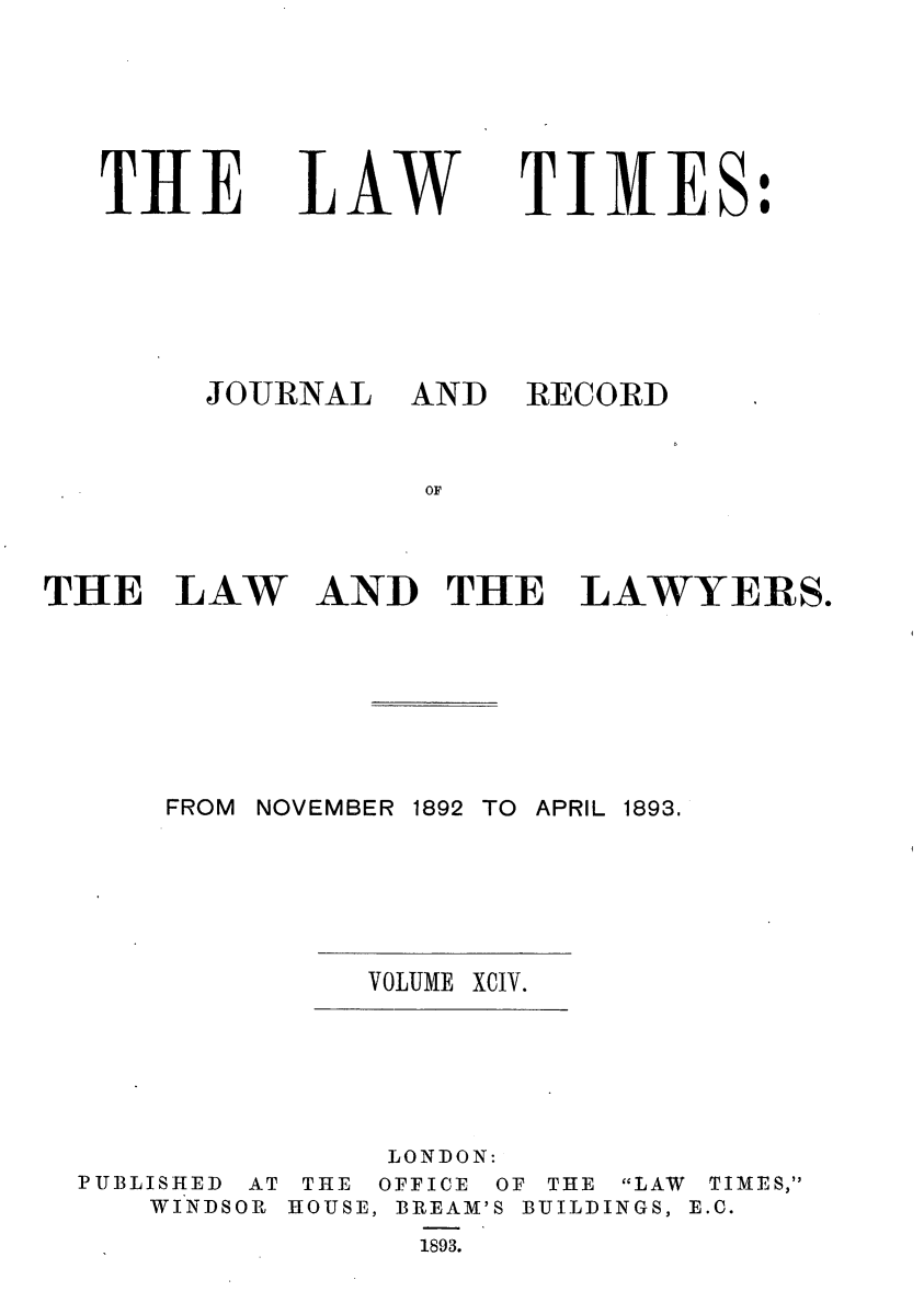 handle is hein.journals/lawtms94 and id is 1 raw text is: 





THE


LAW


TIME.S:


JOURNAL


AND RECORD


AND THE LAWYERS.


FROM NOVEMBER 1892 TO APRIL 1893.


VOLUME XCIV.


PUBLISHED AT THE
   WINDSOR HOUSE,


LONDON:
OFFICE OF THE LAW TIMES,
BREAM'S BUILDINGS, E.C.
  1893.


THE LAW


