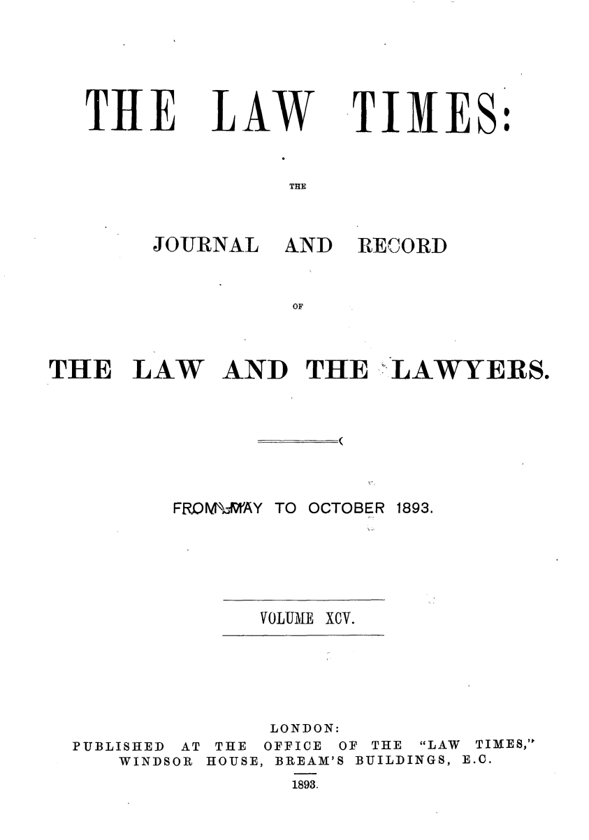 handle is hein.journals/lawtms95 and id is 1 raw text is: 




THE


L.AW


TIMES:


THE


JOURNAL


AND RECORD


AND THE ,LAWYERS.


FRQM X-,'AY TO OCTOBER 1893.


VOLUME XCV.


               LONDON:
PUBLISHED AT THE OFFICE OF THE LAW TIMES,
   WINDSOR HOUSE, BREAM'S BUILDINGS, E.C.
                1893.


THE LAW


