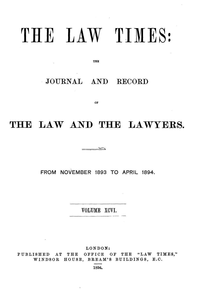 handle is hein.journals/lawtms96 and id is 1 raw text is: 





T11E


LAW


TIMES:


JOURNAL


AND RECORD


THE LAW AND THE LAWYERS.


FROM NOVEMBER


1893 TO APRIL 1894.


VOLUME X0VI.


PUBLISHED
   WINDS


AT
OR


     LONDON:
 THE OFFICE OF THE LAW TIMES,
HOUSE, BREAM'S BUILDINGS, E.C.
      1894.


