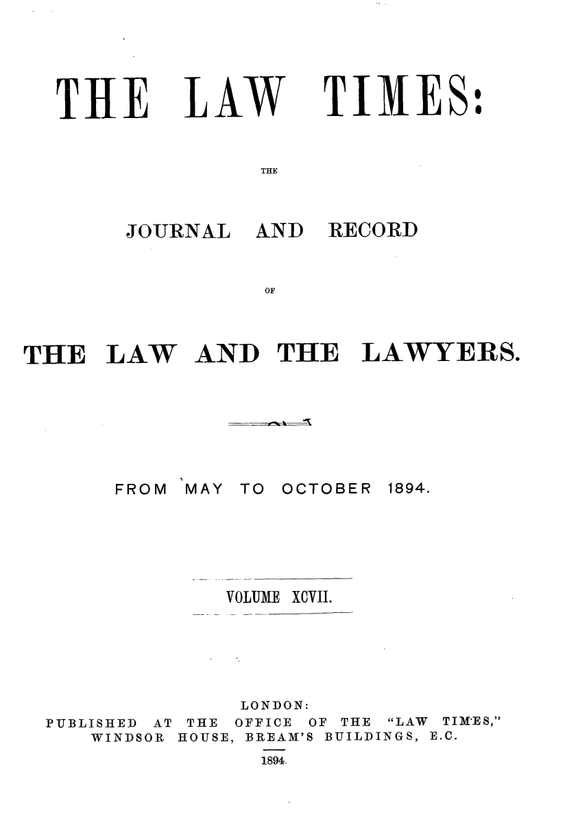 handle is hein.journals/lawtms97 and id is 1 raw text is: 





THlE


LAW


TIMES:


JOURNAL


THE LAW







       FROM


AND RECORD


AND THE LAWYERS.


MAY TO OCTOBER


1894.


VOLUME


PUBLISHED AT
   WINDSOR


     LONDON:
 THE OFFICE OF THE LAW TIMES,
HOUSE, BREAM'S BUILDINGS, E.C.
      1894


XCVII.


