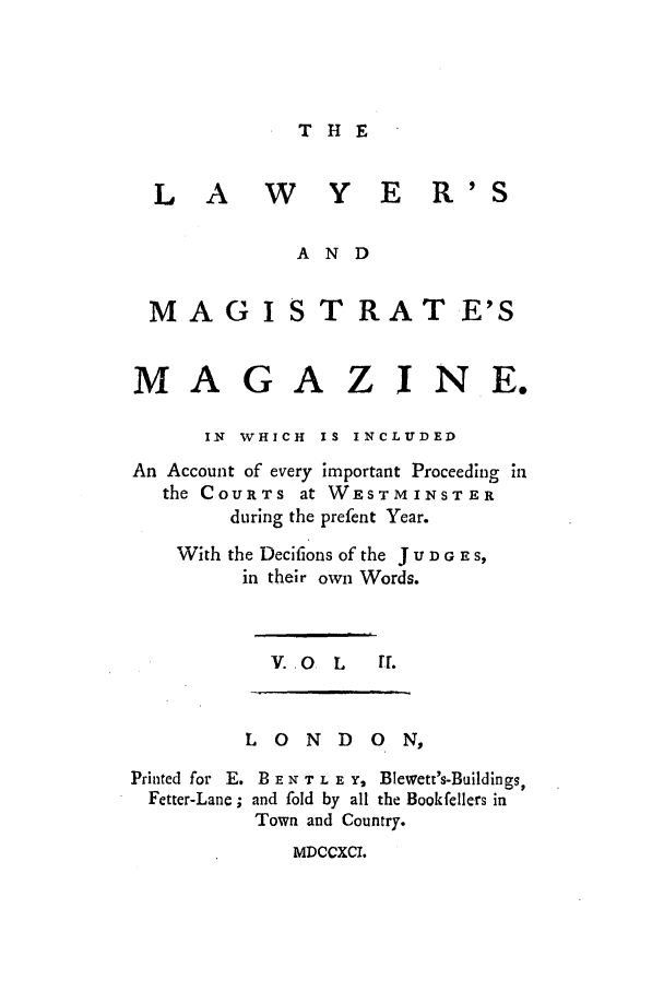 handle is hein.journals/lawymagi2 and id is 1 raw text is: THE

L A     W    Y E R'S
AND
MA G I S T RAT E'S
MAGAZJNE.
IN WHICH IS INCLUDED
An Account of every important Proceeding in
the COURTs at WESTMINSTER
during the prefent Year.
With the Decifions of the J u D G E S,
in their own Words.
V. .O  L  rr.

LONDON,
Printed for E. B E N T L E Y, Blewett's-Buildings,
Fetter-Lane ; and fold by all the Bookfellers in
Town and Country.

MDCCXCI.



