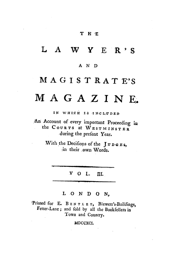handle is hein.journals/lawymagi3 and id is 1 raw text is: T H T,
L A W Y E R'S
AND

MA GI

ST R A T ES

M AG A.Z I N E.
IN WHICH :I. I NCL;U D.ED
An Account of every important Proceeding ia
the COURTS at WESTMINSTER
.during the prefent Year.
With the Deciflons of the J.U D Gr E ,
.-in their own Words.

V 0 L. Ill

L O N D 0 N,
Printed for E. B E NT TL E Y, Blewett's-Buildings,
Fetter-Lane; and fold by all the Bo6kfellers in
Town and Country.
MDCCXCI.


