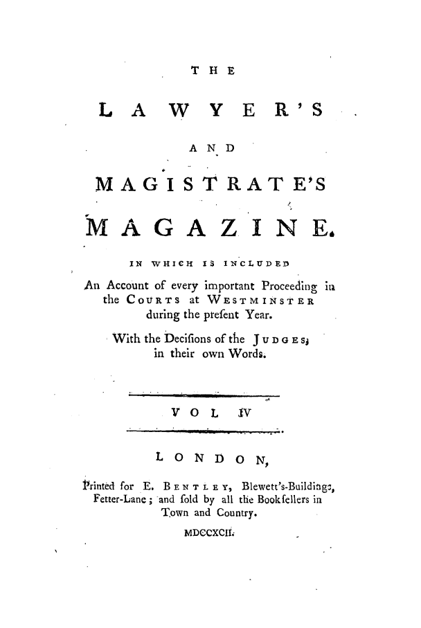 handle is hein.journals/lawymagi4 and id is 1 raw text is: THE
L A W Y E R'S
AND
MAG IST RAT E'S
MAGAZINE,

IN  WHICH  I  INCLUDED

An Account of every
the COURTs at
during the

important Proceeding in
WESTMINSTER
prefent Year.

With the Decifions of the J U D G ZSJ
in their own Words.

V o   L   IV

LONDON
Printed for E. B - N T . E Y, Blewett's-Builditg,
Fetter-Lane ; and fold by all the Bookfellers in
Town and Country.
MDCCXCMI


