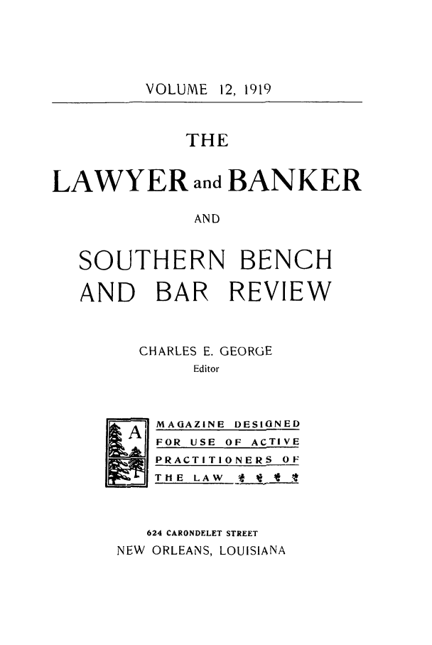 handle is hein.journals/lbancelj12 and id is 1 raw text is: VOLUME 12, 1919

THE
LAWYER and BANKER
AND
SOUTHERN BENCH
AND BAR REVIEW
CHARLES E. GEORGE
Editor

Al

MAGAZINE DESIGNED
FOR USE OF ACTIVE
PRACTITIONERS OF
T HE LAW A *  1

624 CARONDELET STREET
NEW   ORLEANS, LOUISIANA


