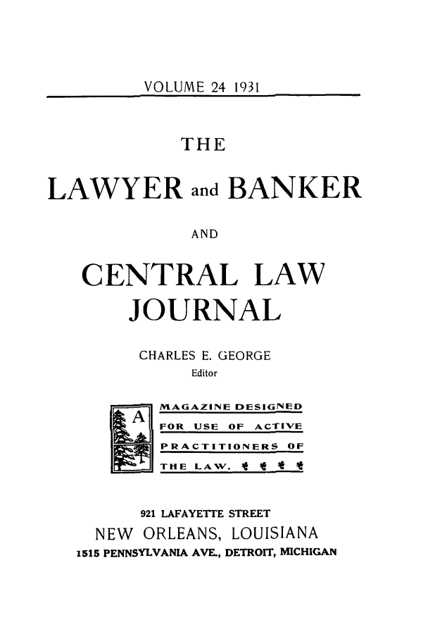 handle is hein.journals/lbancelj24 and id is 1 raw text is: VOLUME 24 1931

THE
LAWYER and BANKER
AND
CENTRAL LAW
JOURNAL
CHARLES E. GEORGE
Editor
A  MAGAZINE DESIGNED
FOR USE OF ACTIVE
PRACTITIONERS OF
THE LAW. It I  *-
921 LAFAYETTE STREET
NEW ORLEANS, LOUISIANA
1515 PENNSYLVANIA AVE., DETROIT, MICHIGAN


