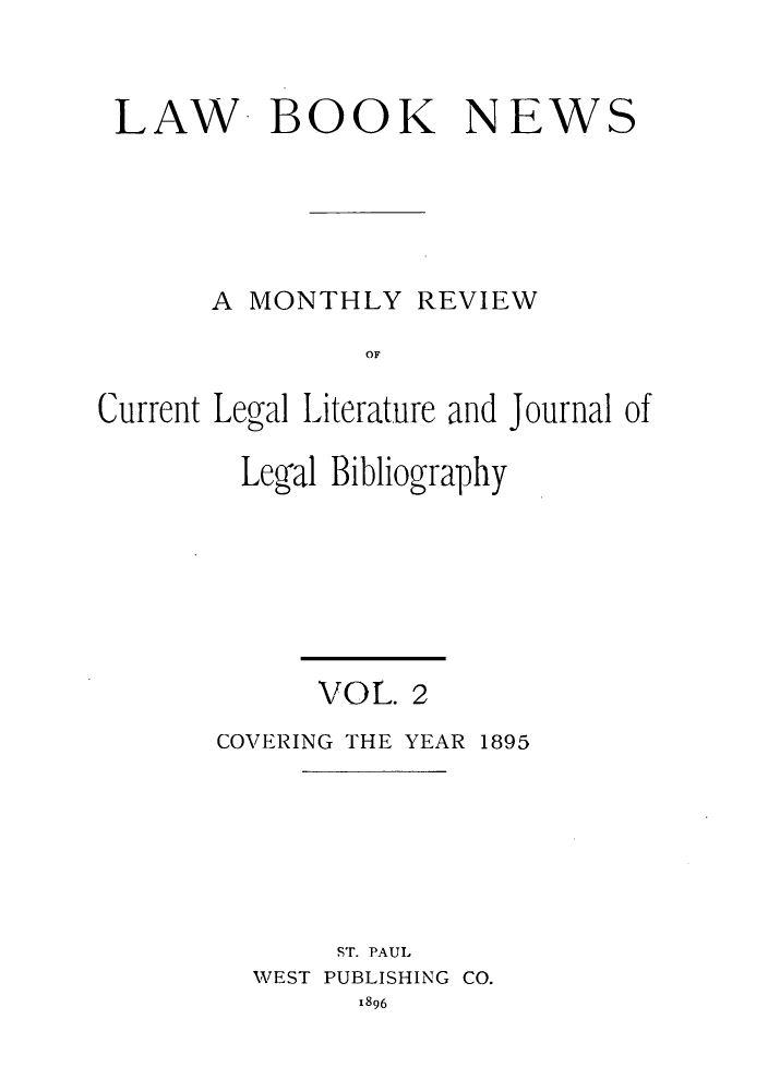 handle is hein.journals/lbnewc2 and id is 1 raw text is: LAW- BOOK NEWS
A MONTHLY REVIEW
OF
Current Legyal Literature and Journal of

Leg'al Bibliography
VOL. 2
COVERING THE YEAR 1895
ST. PAUL
WEST PUBLISHING CO.
1896


