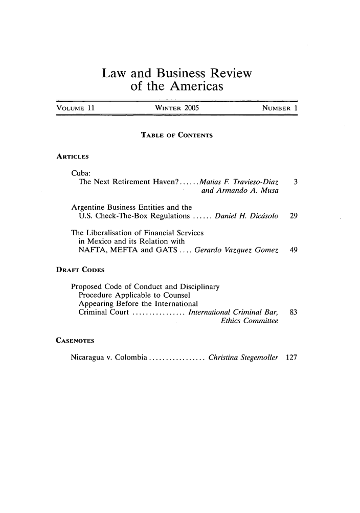 handle is hein.journals/lbramrca11 and id is 1 raw text is: Law and Business Review
of the Americas

VOLUME 11                WINTER 2005                 NUMBER 1
TABLE OF CONTENTS
ARTICLES
Cuba:
The Next Retirement Haven? ...... Matias F. Travieso-Diaz  3
and Armando A. Musa
Argentine Business Entities and the
U.S. Check-The-Box Regulations ...... Daniel H. Dicdsolo  29
The Liberalisation of Financial Services
in Mexico and its Relation with
NAFTA, MEFTA and GATS .... Gerardo Vazquez Gomez       49
DRAFT CODES
Proposed Code of Conduct and Disciplinary
Procedure Applicable to Counsel
Appearing Before the International
Criminal Court ................ International Criminal Bar,  83
Ethics Committee
CASENOTES
Nicaragua v. Colombia ................. Christina Stegemoller 127


