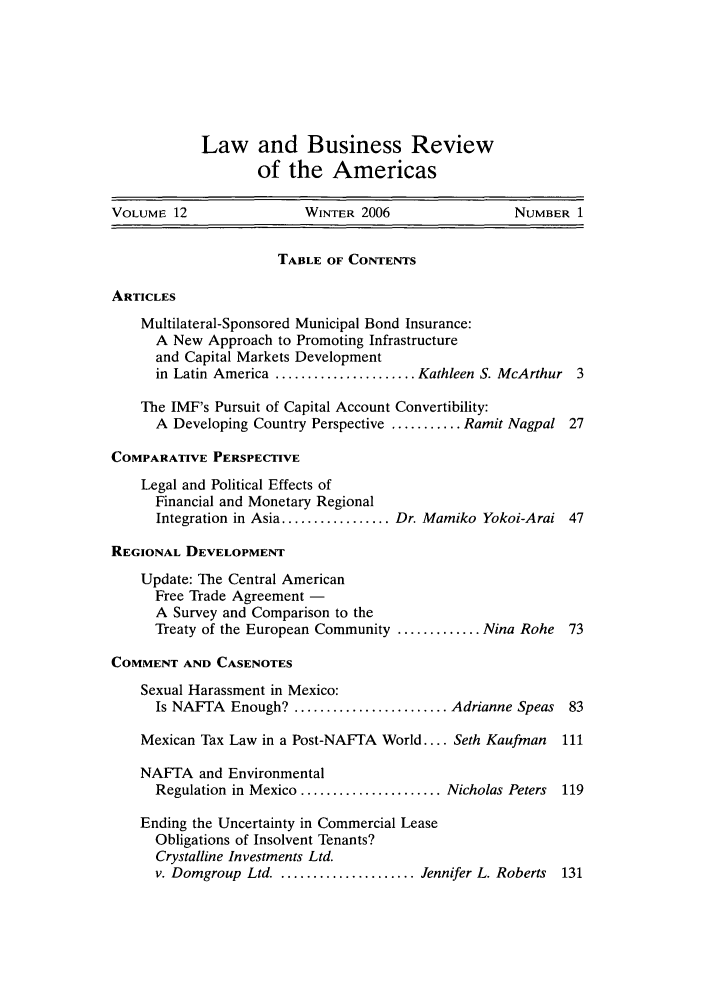handle is hein.journals/lbramrca12 and id is 1 raw text is: Law and Business Review
of the Americas

VOLUME 12                  WINTER 2006                  NUMBER 1
TABLE OF CONTENTS
ARTICLES
Multilateral-Sponsored Municipal Bond Insurance:
A New Approach to Promoting Infrastructure
and Capital Markets Development
in Latin America ...................... Kathleen S. McArthur 3
The IMF's Pursuit of Capital Account Convertibility:
A Developing Country Perspective ........... Ramit Nagpal 27
COMPARATIVE PERSPECTIVE
Legal and Political Effects of
Financial and Monetary Regional
Integration in Asia ................. Dr. Mamiko Yokoi-Arai 47
REGIONAL DEVELOPMENT
Update: The Central American
Free Trade Agreement -
A Survey and Comparison to the
Treaty of the European Community ............. Nina Rohe 73
COMMENT AND CASENOTES
Sexual Harassment in Mexico:
Is NAFTA Enough? ........................ Adrianne Speas 83
Mexican Tax Law in a Post-NAFTA World .... Seth Kaufman   111
NAFTA and Environmental
Regulation in Mexico ...................... Nicholas Peters  119
Ending the Uncertainty in Commercial Lease
Obligations of Insolvent Tenants?
Crystalline Investments Ltd.
v. Domgroup Ltd. ..................... Jennifer L. Roberts 131


