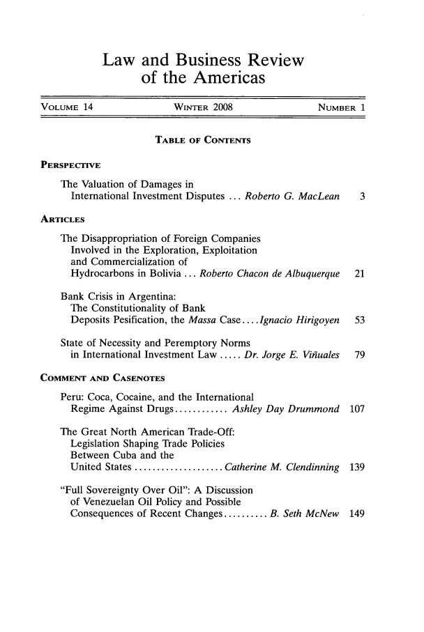 handle is hein.journals/lbramrca14 and id is 1 raw text is: Law and Business Review
of the Americas

VOLUME 14                 WINTER 2008                 NUMBER 1
TABLE OF CONTENTS
PERSPECTIVE
The Valuation of Damages in
International Investment Disputes ... Roberto G. MacLean  3
ARTICLES
The Disappropriation of Foreign Companies
Involved in the Exploration, Exploitation
and Commercialization of
Hydrocarbons in Bolivia ... Roberto Chacon de Albuquerque  21
Bank Crisis in Argentina:
The Constitutionality of Bank
Deposits Pesification, the Massa Case .... Ignacio Hirigoyen  53
State of Necessity and Peremptory Norms
in International Investment Law ..... Dr. Jorge E. Vifuales  79
COMMENT AND CASENOTES
Peru: Coca, Cocaine, and the International
Regime Against Drugs ............ Ashley Day Drummond  107
The Great North American Trade-Off:
Legislation Shaping Trade Policies
Between Cuba and the
United States .................... Catherine M. Clendinning  139
Full Sovereignty Over Oil: A Discussion
of Venezuelan Oil Policy and Possible
Consequences of Recent Changes .......... B. Seth McNew  149


