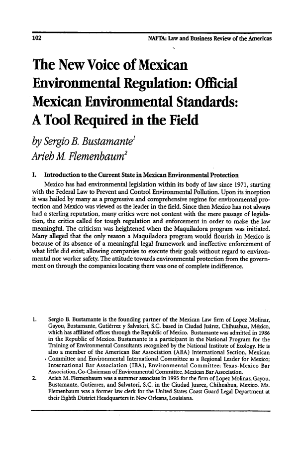 handle is hein.journals/lbramrca2 and id is 244 raw text is: 102                                    NAFTA: Law and Business Review of the Americas
The New Voice of Mexican
Environmental Regulation: Official
Mexican Environmental Standards:
A Tool Required in the Field
by Sergio B. Bustamante'
Ar'eh M. Flemenbaum2
I. Introduction to the Current State in Mexican Environmental Protection
Mexico has had environmental legislation within its body of law since 1971, starting
with the Federal Law to Prevent and Control Environmental Pollution. Upon its inception
it was hailed by many as a progressive and comprehensive regime for environmental pro-
tection and Mexico was viewed as the leader in the field. Since then Mexico has not always
had a sterling reputation, many critics were not content with the mere passage of legisla-
tion, the critics called for tough regulation and enforcement in order to make the law
meaningful. The criticism was heightened when the Maquiladora program was initiated.
Many alleged that the only reason a Maquiladora program would flourish in Mexico is
because of its absence of a meaningful legal framework and ineffective enforcement of
what little did exist; allowing companies to execute their goals without regard to environ-
mental nor worker safety. The attitude towards environmental protection from the govern-
ment on through the companies locating there was one of complete indifference.
1.   Sergio B. Bustamante is the founding partner of the Mexican Law firm of Lopez Molinar,
Gayou, Bustamante, Guti6rrez y Salvatori, S.C. based in Ciudad Judrez, Chihuahua, Mdxico,
which has affiliated offices through the Republic of Mexico. Bustamante was admitted in 1986
in the Republic of Mexico. Bustamante is a participant in the National Program for the
Training of Environmental Consultants recognized by the National Institute of Ecology. He is
also a member of the American Bar Association (ABA) International Section, Mexican
Committee and Environmental International Committee as a Regional Leader for Mexico;
International Bar Association (IBA), Environmental Committee; Texas-Mexico Bar
Association, Co-Chairman of Environmental Committee, Mexican Bar Association.
2.   Arieh M. Flemenbaum was a summer associate in 1995 for the firm of Lopez Molinar, Gayou,
Bustamante, Gutierrez, and Salvatori, S.C. in the Ciudad Juarez, Chihuahua, Mexico. Ms.
Flemenbaum was a former law clerk for the United States Coast Guard Legal Department at
their Eighth District Headquarters in New Orleans, Louisiana.


