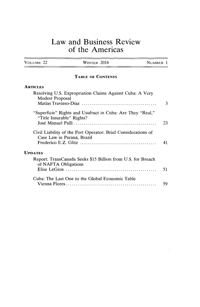 handle is hein.journals/lbramrca22 and id is 1 raw text is: 







           Law and Business Review
                   of  the  Americas

VOLUME  22               WINTER 2016               NUMBER  1


                     TABLE  OF CONTENTS

ARTICLES
    Resolving U.S. Expropriation Claims Against Cuba: A Very
      Modest Proposal
      Matias Travieso-Dfaz   ................................  3

    Superficie Rights and Usufruct in Cuba: Are They Real,
      Title Insurable Rights?
      Jos6 Manuel Palli.................................. 23

    Civil Liability of the Port Operator: Brief Considerations of
      Case Law in Parand, Brazil
      Frederico E.Z. Glitz ................................ 41

UPDATES
    Report: TransCanada Seeks $15 Billion from U.S. for Breach
      of NAFTA Obligations
      Elise LeGros   ..................................... 51

    Cuba: The Last One to the Global Economic Table
      Vienna Flores..  .................................. 59


