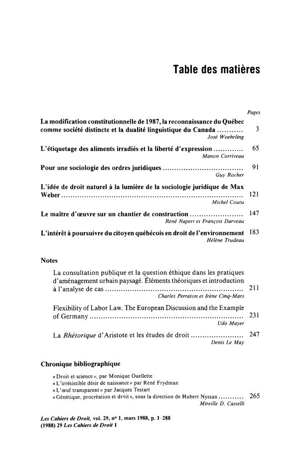 handle is hein.journals/lcdd29 and id is 1 raw text is: Table des matieres
Pages
La modification constitutionnelle de 1987, la reconnaissance du Quebec
comme soci~t6 distincte et la dualite linguistique du Canada ...........              3
Jos  Woehrling
L'tiquetage des aliments irradies et la liberte d'expression .............          65
Manon Corriveau
Pour une sociologie des ordres juridiques ...................................        91
Guy Rocher
L'id~e de droit naturel A la lumiire de la sociologie juridique de Max
W  eb er  ................................................................................  12 1
Michel Coutu
Le maitre d'oeuvre sur un chantier de construction .......................          147
Rent Napert et Franois Darveau
L'intrt A poursuivre du citoyen qu~b~cois en droit de I'environnement 183
HIbne Trudeau
Notes
La consultation publique et la question 6thique dans les pratiques
d'amnagement urbain paysag6, t16ments th~oriques et introduction
A  l'analyse  de  cas  .............................................................  211
Charles Perraton et Irine Cinq-Mars
Flexibility of Labor Law. The European Discussion and the Example
of  G erm any  ....................................................................  231
Udo Mayer
La Rhtorique d'Aristote et les 6tudes de droit .......................        247
Denis Le May
Chronique bibliographique
q Droit et science >, par Monique Ouellette
s L'irrsistible d~sir de naissance ) par Ren6 Frydman
o L'ceuf transparent)) par Jacques Testart
( G~n~tique, procreation et droits), sous la direction de Hubert Nyssan ...........  265
Mireille D. Castelli
Les Cahiers de Droit, vol. 29, no 1, mars 1988, p. 1 288
(1988) 29 Les Cahiers de Droit 1


