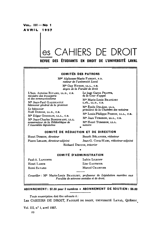 handle is hein.journals/lcdd3 and id is 1 raw text is: VOL. Ill-No 1
AVRIL 1957
es CAHIERS DE DROIT
REVUE DES ETUDIANTS EN DROIT DE L'UNIVERSITE LAVAL

COMITtS DES PATRONS
Msr Alphonse-Marie PARENT, P.D.
recteur de l'universit6 Laval
Me Guy HUDON, LL.L., C.R.
doyen de la Facult6 de droit

L'hon. Antoine RIVARD, LL.D., C.R.
ministre des transports
et des communications
Me Jean-Paul GALIPEAULT
bdtonnier general de la province
Le batonnier
Nobl DORION, LL.D., C.R.
Me Edgar GoSSELIN, LL.L., C.R.
Me Jean-Charles BONENFANT, LL.L.
conservateur de la Bibliothbque de
t'Assemblde legislative

Le juge Garon PRATTE,
de la Cour d'appel
Me Marie-Louis BEAULIEU
L.Ph., LL.D., C.R.
Me Rmile DELIGE, LL.L.
president de la Chambre des notaires
Me Louis-Philippe PIGEON, LL.L., C.B.
Me Jean TURGEON, LL.L., C.R.
Me Henri TuRGE ON, LL.L.
notaire

COMITI DE REDACTION ET DE DIRECTION
Henri DoBoN, directeur               Benolt BALANGER, r6daeeur
Pierre LESAGE, directeur-adjoint     Jean-G. CINQ-MARS, r~dacteur-adjoint
Richard DROUIN, trisorier
COMITt D'ADMINISTRATION

Paul-A. LAPOINTE
Henri LARUE
Remi SAVARD

Lubin LILKOFF
Lise GAUTHIER
Marcel CHARTIER

Conseiller: Me Marie-Louis BEAULIEU, professeur de Legislation ouvri&re aux
Facultds de sciences sociales et de droit.
ABONNEMENT: $2.50 pour2num6ros * ABONNEMENT DE SOUTIEN: $5.00
Toute souscription doit tre adresse a :
LES CAHIERS DE DROIT, FACULTL DE DROIT, UNIVERSITP LAVAL, QUABEC.
Vol. III, no 1, avril 1957.
(1)


