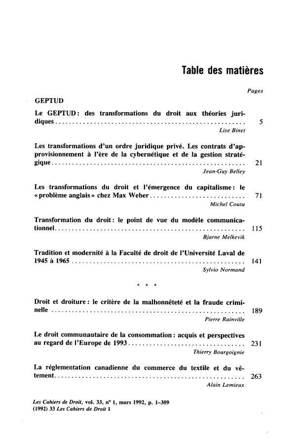 handle is hein.journals/lcdd33 and id is 1 raw text is: Table des matieres
Pages
GEPTUD
Le GEPTUD: des transformations du droit aux theories juri-
diques  ......................................................  5
Lise Binet
Les transformations d'un ordre juridique priv6. Les contrats d'ap-
provisionnement A l'ere de la cybernetique et de la gestion strat-
giq ue  .......................................................  2 1
Jean-Guy Belley
Les transformations du droit et i'emergence du capitalisme: le
o probleme anglais >> chez Max Weber ...........................  71
Michel Coutu
Transformation du droit: le point de vue du modele communica-
tionnel ......................................................  115
Bjarne Melkevik
Tradition et modernite A la Faculte de droit de I'Universit6 Laval de
1945  A  1965  .................................................  14 1
Sylvio Normand
Droit et droiture: le critere de la malhonn0tete et la fraude crimi-
nelle  .......................................................  189
Pierre Rainville
Le droit communautaire de la consommation: acquis et perspectives
au  regard  de I'Europe de  1993 .................................  231
Thierry Bourgoignie
La r6glementation canadienne du commerce du textile et du v-
tem ent ......................................................  263
Alain Lemieux

Les Cahiers de Droit, vol. 33, n' 1, mars 1992, p. 1-309
(1992) 33 Les Cahiers de Droit 1


