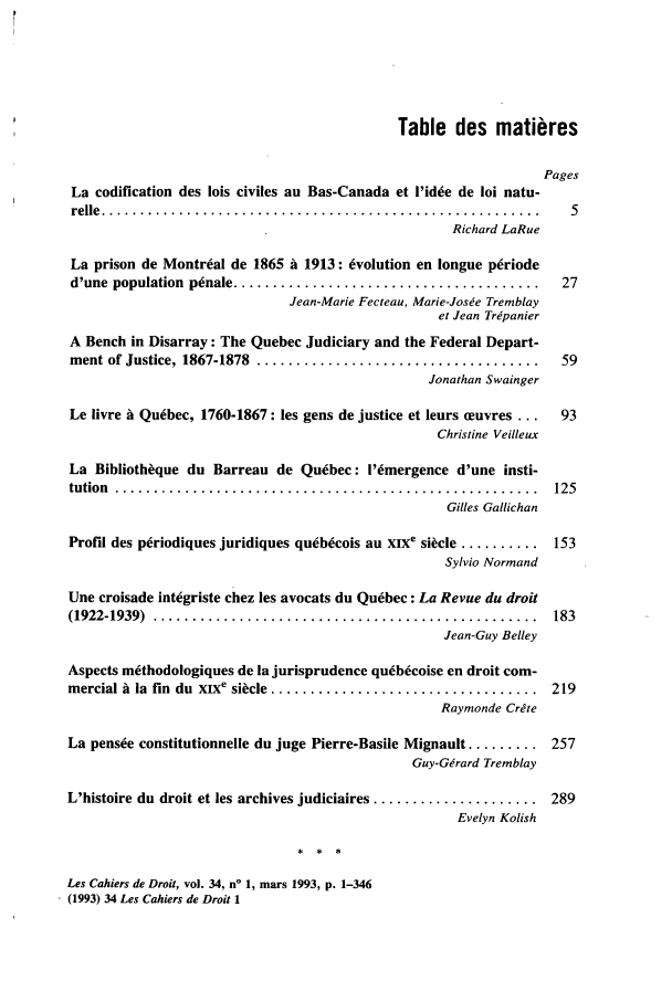 handle is hein.journals/lcdd34 and id is 1 raw text is: Table des matieres
Pages
La codification des lois civiles an Bas-Canada et l'idee de loi natu-
relle  .......... .. . ..... ... .. ... .. .. .. .. ... .. .. ... .. .. ... . . .. .  5
Richard LaRue
La prison de Montreal de 1865 i 1913: evolution en longue p~riode
d'une  population  penale .......................................  27
Jean-Marie Fecteau, Marie-Josee Tremblay
et Jean Trdpanier
A Bench in Disarray: The Quebec Judiciary and the Federal Depart-
ment of Justice, 1867-1878  ....................................  59
Jonathan Swainger
Le livre A Quebec, 1760-1867: les gens de justice et leurs ceuvres ...  93
Christine Veilleux
La Bibliothque du Barreau de Quebec: I'emergence d'une insti-
tution  ......................................................  125
Gilles Gallichan
Profil des p6riodiques juridiques quebcois au XIXe sikcle .......... 153
Sylvio Normand
Une croisade integriste chez les avocats du Quebec: La Revue du droit
(1922-1939)  .................................................  183
Jean-Guy Belley
Aspects methodologiques de la jurisprudence quebecoise en droit com-
mercial A lia fin  du  XIXe sicle ..................................  219
Raymonde Crete
La pensee constitutionnelle du juge Pierre-Basile Mignault ......... 257
Guy-Gerard Tremblay
L'histoire du droit et les archives judiciaires ..................... 289
Evelyn Kolish
Les Cahiers de Droit, vol. 34, no 1, mars 1993, p. 1-346
(1993) 34 Les Cahiers de Droit 1


