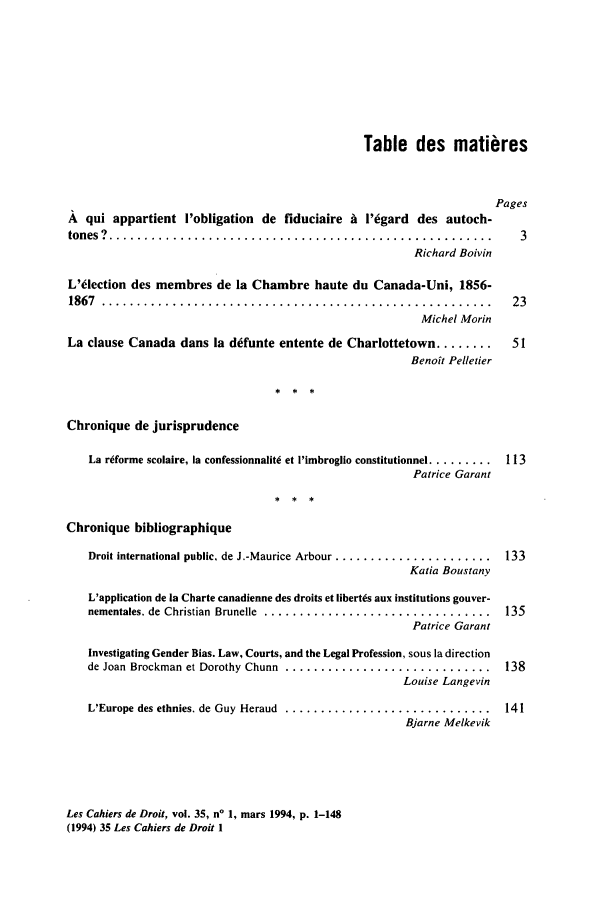 handle is hein.journals/lcdd35 and id is 1 raw text is: Table des mati res
Pages
A qui appartient I'obligation de fiduciaire A l'6gard des autoch-
tones  ?  ......................................................   3
Richard Boivin
L'lection des membres de la Chambre haute du Canada-Uni, 1856-
1867  .......................................................     23
Michel Morin
La clause Canada dans la defunte entente de Charlottetown ........  51
Benoit Pelletier
Chronique de jurisprudence
La r~forme scolaire, la confessionnalitk et I'imbroglio constitutionnel ......... 1 13
Patrice Garant
Chronique bibliographique
Droit international public, de J.-Maurice Arbour ......................  133
Katia Boustany
L'application de ia Charte canadienne des droits et libert~s aux institutions gouver-
nementales. de Christian  Brunelle . ................................  135
Patrice Garant
Investigating Gender Bias. Law, Courts, and the Legal Profession, sous la direction
de Joan Brockman et Dorothy Chunn  .............................  138
Louise Langevin
L'Europe des ethnies, de Guy Heraud  .............................  141
Bjarne Melkevik

Les Cahiers de Droit, vol. 35, n' 1, mars 1994, p. 1-148
(1994) 35 Les Cahiers de Droit 1


