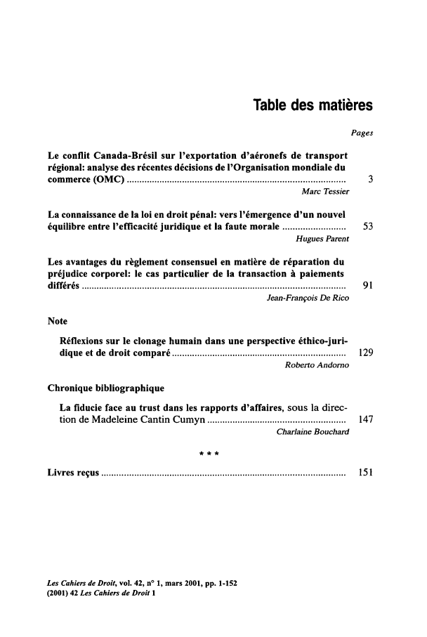 handle is hein.journals/lcdd42 and id is 1 raw text is: Table des mati res
Pages
Le conflit Canada-Brisil sur l'exportation d'a~ronefs de transport
rigional: analyse des r~centes dicisions de l'Organisation mondiale du
com m erce  (O M C )  ....................................................................................... 3
Marc Tessier
La connaissance de la loi en droit penal: vers l'6mergence d'un nouvel
iquilibre entre l'efficacitk juridique et la faute morale .........................  53
Hugues Parent
Les avantages du riglement consensuel en mati~re de r6paration du
pr6judice corporel: le cas particulier de ia transaction i paiements
diff ir6s  ........................................................................................................ .  9 1
Jean-Frangois De Rico
Note
Rflexions sur le clonage humain dans une perspective kthico-juri-
dique  et de  droit  com pari  .....................................................................  129
Roberto Andorno
Chronique bibliographique
La fiducie face au trust dans les rapports d'affaires, sous la direc-
tion  de M adeleine  Cantin  Cumyn  .......................................................  147
Charlaine Bouchard
L ivres  re us  ...............................................................................................  15 1

Les Cahiers de Droit, vol. 42, n' 1, mars 2001, pp. 1-152
(2001) 42 Les Cahiers de Droit 1


