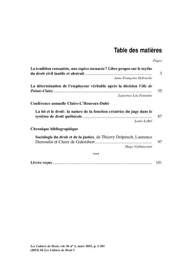 handle is hein.journals/lcdd56 and id is 1 raw text is: 











                                             Table   des   matibres

                                                                  Pages

La tradition romaniste, une esphce menac6e ? Libre propos sur le mythe
du droit civil inutile et abstrait .....................   ........... 3
                                             Anne-Frangoise Debruche

La  d6termination de l'employeur v6ritable aprbs la d6cision Ville de
Pointe-Claire         ................................................ 35
                                               Laurence Lea Fontaine

Conf6rence annuelle Claire-L'Heureux-Dub6

   La loi et le droit: la nature de la fonction cr6atrice du juge dans le
   systhme de droit qu6b6cois    ......................................  87
                                                        Louis LeBel

Chronique  bibliographique

   Sociologie du droit et de la justice, de Thierry Delpeuch, Laurence
   Dumoulin  et Claire de Galembert     ....................  ....... 97
                                                   Hugo Vaillancourt



Livres requs         ................................................... 101


Les Cahiers de Droit, vol. 56 no 1, mars 2015, p. 1-101
(2015) 56 Les Cahiers de Droit 1


