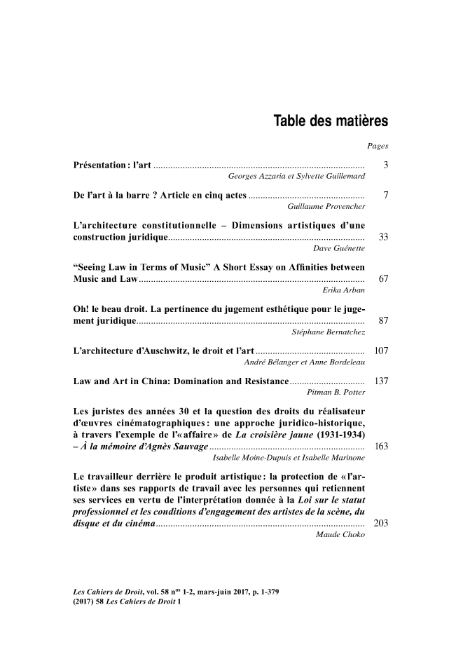 handle is hein.journals/lcdd58 and id is 1 raw text is: 











                                             Table des matibres

                                                                   Pages

Pr6sentation: I'art .......................3...        ...............3
                                   Georges Azzaria et Sylvette Guillemard

De  I'art A la barre ? Article en cinq actes .............................  7
                                                 Guillaume Provencher

L'architecture  constitutionnelle - Dimensions   artistiques d'une
construction juridique....................................... 33
                                                      Dave Guinette

Seeing Law  in Terms of Music A Short Essay on Affinities between
Music  and Law.......................              ................. 67
                                                        Erika Arban

Oh!  le beau droit. La pertinence du jugement esth6tique pour le juge-
ment  juridique........................           .................... 87
                                                  Stiphane Bernatchez

L'architecture d'Auschwitz, le droit et I'art         ...................... 107
                                       Andre Belanger et Anne Bordeleau

Law  and Art in China: Domination  and Resistance .......        ......... 137
                                                     Pitman B. Potter

Les juristes des ann6es 30 et la question des droits du r~alisateur
d'oeuvres cindmatographiques:   une  approche  juridico-historique,
A travers I'exemple de I'e<affaire>> de La croisidre jaune (1931-1934)
- A la mimoire d'Agnis Sauvage      .................................. 163
                                Isabelle Moine-Dupuis et Isabelle Marinone

Le  travailleur derriere le produit artistique: la protection de <l'ar-
tiste>> dans ses rapports de travail avec les personnes qui retiennent
ses services en vertu de l'interpr~tation donnde A la Loi sur le statut
professionnel et les conditions d'engagement des artistes de la scone, du
disque et du cinema      ............................................. 203
                                                       Maude Choko


Les Cahiers de Droit, vol. 58 no' 1-2, mars-juin 2017, p. 1-379
(2017) 58 Les Cahiers de Droit 1


