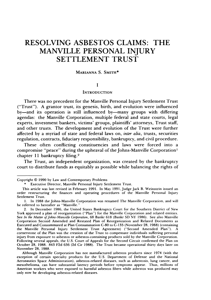 handle is hein.journals/lcp53 and id is 873 raw text is: RESOLVING ASBESTOS CLAIMS: THE
MANVILLE PERSONAL INJURY
SETTLEMENT TRUST
MARIANNA S. SMITH*
I
INTRODUCTION
There was no precedent for the Manville Personal Injury Settlement Trust
(Trust). A grantor trust, its genesis, birth, and evolution were influenced
by-and its operation is still influenced by-many groups with differing
agendas: the Manville Corporation, multiple federal and state courts, legal
experts, investment bankers, victims' groups, plaintiffs' attorneys, Trust staff,
and other trusts. The development and evolution of the Trust were further
affected by a myriad of state and federal laws on, inter alia, trusts, securities
regulation, contracts, fiduciary responsibility, bankruptcy, and civil procedure.
These often conflicting constituencies and laws were forced into a
compromise peace during the upheaval of the Johns-Manville Corporation'
chapter 11 bankruptcy filing.2
The Trust, an independent organization, was created by the bankruptcy
court to distribute funds as equitably as possible while balancing the rights of
Copyright © 1990 by Law and Contemporary Problems
*  Executive Director, Manville Personal Injury Settlement Trust.
This article was last revised in February 1991. In May 1991,Judge Jack B. Weinstein issued an
order restructuring the finances and operating procedures of the Manville Personal Injury
Settlement Trust.
1. In 1988 the Johns-Manville Corporation was renamed The Manville Corporation, and will
be referred to hereafter as Manville.
2. In December 1986, the United States Bankruptcy Court for the Southern District of New
York approved a plan of reorganization (Plan) for the Manville Corporation and related entities.
See In the Matter ofjohns-Manville Corporation, 68 Bankr 618 (Bankr SD NY 1986). See also Manville
Corporation Second Amended and Restated Plan of Reorganization and Related Documents as
Executed and Consummated at Plan Consummation C-80 to C- 135 (November 28, 1988) (containing
the Manville Personal Injury Settlement Trust Agreement) (Second Amended Plan). A
cornerstone of the Plan was the creation of the Trust to compensate individuals suffering personal
injury from exposure to asbestos or asbestos-containing products sold by the Manville Corporation.
Following several appeals, the U.S. Court of Appeals for the Second Circuit confirmed the Plan on
October 28, 1988. 843 F2d 636 (2d Cir 1988). The Trust became operational thirty days later on
November 28, 1988.
Although Manville Corporation has not manufactured asbestos products since 1974 (with the
exception of certain specialty products for the U.S. Department of Defense and the National
Aeronautics Space Administration), asbestos-related diseases, such as asbestosis, lung cancer, and
mesothelioma, can have substantial latency periods before symptoms appear. Thus, millions of
American workers who were exposed to harmful asbestos fibers while asbestos was produced may
only now be developing asbestos-related diseases.


