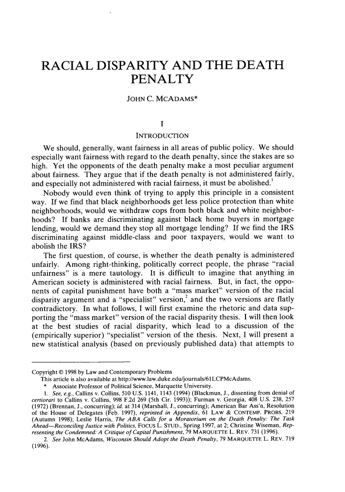handle is hein.journals/lcp61 and id is 825 raw text is: RACIAL DISPARITY AND THE DEATH
PENALTY
JOHN C. MCADAMS*
I
INTRODUCTION
We should, generally, want fairness in all areas of public policy. We should
especially want fairness with regard to the death penalty, since the stakes are so
high. Yet the opponents of the death penalty make a most peculiar argument
about fairness. They argue that if the death penalty is not administered fairly,
and especially not administered with racial fairness, it must be abolished!
Nobody would even think of trying to apply this principle in a consistent
way. If we find that black neighborhoods get less police protection than white
neighborhoods, would we withdraw cops from both black and white neighbor-
hoods? If banks are discriminating against black home buyers in mortgage
lending, would we demand they stop all mortgage lending? If we find the IRS
discriminating against middle-class and poor taxpayers, would we want to
abolish the IRS?
The first question, of course, is whether the death penalty is administered
unfairly. Among right-thinking, politically correct people, the phrase racial
unfairness is a mere tautology. It is difficult to imagine that anything .in
American society is administered with racial fairness. But, in fact, the oppo-
nents of capital punishment have both a mass market version of the racial
disparity argument and a specialist version,2 and the two versions are flatly
contradictory. In what follows, I will first examine the rhetoric and data sup-
porting the mass market version of the racial disparity thesis. I will then look
at the best studies of racial disparity, which lead to a discussion of the
(empirically superior) specialist version of the thesis. Next, I will present a
new statistical analysis (based on previously published data) that attempts to
Copyright © 1998 by Law and Contemporary Problems
This article is also available at http://www.law.duke.edu/journals/61LCPMcAdams.
* Associate Professor of Political Science, Marquette University.
1. See, e.g., Callins v. Collins, 510 U.S. 1141, 1143 (1994) (Blackmun, J., dissenting from denial of
certiorari to Callins v. Collins, 998 F.2d 269 (5th Cir. 1993)); Furman v. Georgia, 408 U.S. 238, 257
(1972) (Brennan, J., concurring); id. at 314 (Marshall, J., concurring); American Bar Ass'n, Resolution
of the House of Delegates (Feb. 1997), reprinted in Appendix, 61 LAW & CONTEMP. PROBS. 219
(Autumn 1998); Leslie Harris, The ABA Calls for a Moratorium on the Death Penalty: The Task
Ahead-Reconciling Justice with Politics, Focus L. STUD., Spring 1997, at 2; Christine Wiseman, Rep-
resenting the Condemned: A Critique of Capital Punishment, 79 MARQUETTE L. REV. 731 (1996).
2. See John McAdams, Wisconsin Should Adopt the Death Penalty, 79 MARQUETTE L. REV. 719
(1996).


