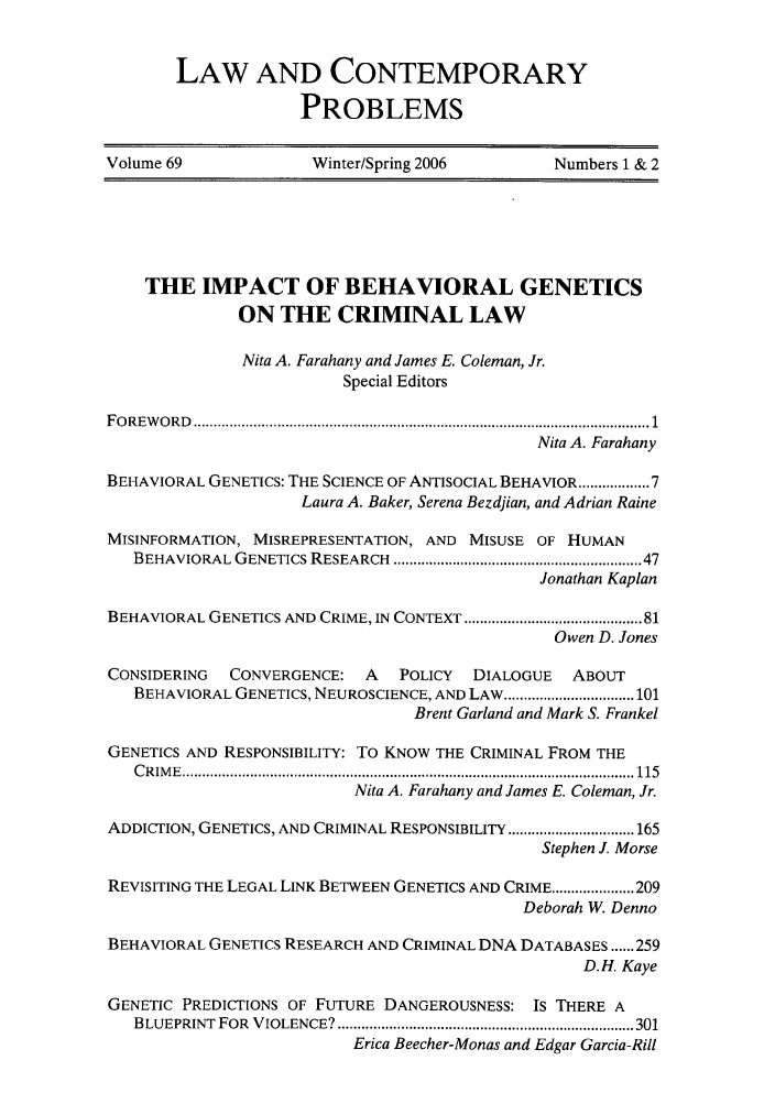 handle is hein.journals/lcp69 and id is 1 raw text is: LAW AND CONTEMPORARY
PROBLEMS
Volume 69                Winter/Spring 2006           Numbers 1 & 2
THE IMPACT OF BEHAVIORAL GENETICS
ON THE CRIMINAL LAW
Nita A. Farahany and James E. Coleman, Jr.
Special Editors
F O R E W O R D   ................................................................................................................... 1
Nita A. Farahany
BEHAVIORAL GENETICS: THE SCIENCE OF ANTISOCIAL BEHAVIOR ......... 7
Laura A. Baker, Serena Bezdjian, and Adrian Raine
MISINFORMATION, MISREPRESENTATION, AND MISUSE OF HUMAN
BEHAVIORAL GENETICS RESEARCH    ......................................................... 47
Jonathan Kaplan
BEHAVIORAL GENETICS AND CRIME, IN CONTEXT ........................................ 81
Owen D. Jones
CONSIDERING    CONVERGENCE: A      POLICY   DIALOGUE    ABOUT
BEHAVIORAL GENETICS, NEUROSCIENCE, AND LAW ................................. 101
Brent Garland and Mark S. Frankel
GENETICS AND RESPONSIBILITY: TO KNOW THE CRIMINAL FROM THE
C R IM E   .................................................................................................................. 115
Nita A. Farahany and James E. Coleman, Jr.
ADDICTION, GENETICS, AND CRIMINAL RESPONSIBILITY ................................ 165
Stephen J. Morse
REVISITING THE LEGAL LINK BETWEEN GENETICS AND CRIME ..................... 209
Deborah W. Denno
BEHAVIORAL GENETICS RESEARCH AND CRIMINAL DNA DATABASES ...... 259
D.H. Kaye
GENETIC PREDICTIONS OF FUTURE DANGEROUSNESS: IS THERE A
BLUEPRINT  FOR  VIOLENCE? ........................................................................... 301
Erica Beecher-Monas and Edgar Garcia-Rill



