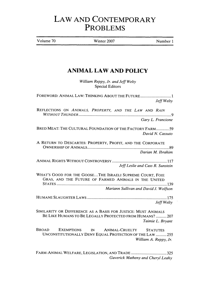 handle is hein.journals/lcp70 and id is 1 raw text is: LAW AND CONTEMPORARY
PROBLEMS

Volume 70                     Winter 2007                       Number 1

ANIMAL LAW AND POLICY
William Reppy, Jr. and Jeff Welty
Special Editors
FOREWORD: ANIMAL LAW: THINKING ABOUT THE FUTURE .......................... 1
Jeff Welty
REFLECTIONS ON ANIMALS, PROPERTY, AND THE LAW AND RAIN
W ITH OUT  TH UNDER  .......................................................................................... 9
Gary L. Francione
BRED MEAT: THE CULTURAL FOUNDATION OF THE FACTORY FARM ............. 59
David N. Cassuto
A RETURN TO DESCARTES: PROPERTY, PROFIT, AND THE CORPORATE
O W NERSHIP  OF  A NIM ALS ................................................................................... 89
Darian M. Ibrahim
ANIMAL RIGHTS W  ITHOUT CONTROVERSY ........................................................ 117
Jeff Leslie and Cass R. Sunstein
WHAT'S GOOD FOR THE GOOSE.. .THE ISRAELI SUPREME COURT, FOIE
GRAS, AND THE FUTURE OF FARMED ANIMALS IN THE UNITED
ST A T E S  ................................................................................................................ 139
Mariann Sullivan and David J. Wolfson
H UMANE  SLAUGHTER  LAW  S ................................................................................. 175
Jeff Welty
SIMILARITY OR DIFFERENCE AS A BASIS FOR JUSTICE: MUST ANIMALS
BE LIKE HUMANS TO BE LEGALLY PROTECTED FROM HUMANS? ........... 207
Taimie L. Bryant
BROAD      EXEMPTIONS       IN     ANIMAL-CRUELTY       STATUTES
UNCONSTITUTIONALLY DENY EQUAL PROTECTION OF THE LAW ........... 255
William A. Reppy, Jr.
FARM-ANIMAL WELFARE, LEGISLATION, AND TRADE .................................... 325
Gaverick Matheny and Cheryl Leahy


