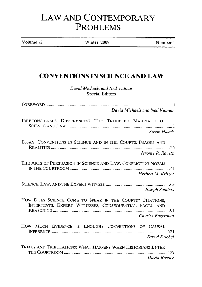handle is hein.journals/lcp72 and id is 1 raw text is: LAW AND CONTEMPORARY
PROBLEMS

Volume 72                    Winter 2009                      Number 1

CONVENTIONS IN SCIENCE AND LAW
David Michaels and Neil Vidmar
Special Editors
F O R E W O R D   .................................................................................................................... i
David Michaels and Neil Vidmar
IRRECONCILABLE DIFFERENCES? THE TROUBLED MARRIAGE OF
SCIEN CE  A N D  L A W   ................................................................................................ 1
Susan Haack
ESSAY: CONVENTIONS IN SCIENCE AND IN THE COURTS: IMAGES AND
R EA LITIES  ........................................................................................................  25
Jerome R. Ravetz
THE ARTS OF PERSUASION IN SCIENCE AND LAW: CONFLICTING NORMS
IN  THE  COURTROOM  ........................................................................................ 41
Herbert M. Kritzer
SCIENCE, LAW, AND THE EXPERT WITNESS ...................................................... 63
Joseph Sanders
HOW DOES SCIENCE COME TO SPEAK IN THE COURTS? CITATIONS,
INTERTEXTS, EXPERT WITNESSES, CONSEQUENTIAL FACTS, AND
R EA SO N IN G  ......................................................................................................  91
Charles Bazerman
HOW MUCH EVIDENCE IS ENOUGH? CONVENTIONS OF CAUSAL
IN FE REN CE  .......................................................................................................... 121
David Kriebel
TRIALS AND TRIBULATIONS: WHAT HAPPENS WHEN HISTORIANS ENTER
TH E  C O U RTRO O M   .............................................................................................. 137
David Rosner


