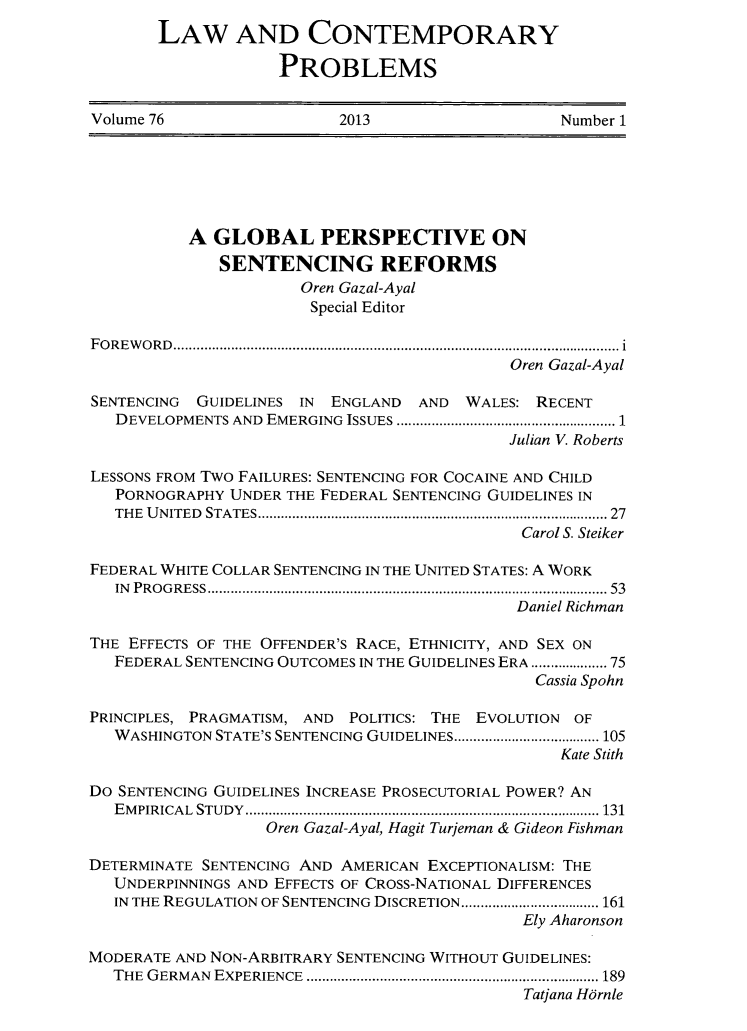 handle is hein.journals/lcp76 and id is 1 raw text is: LAW AND CONTEMPORARY
PROBLEMS
Volume 76                 2013                    Number 1
A GLOBAL PERSPECTIVE ON
SENTENCING REFORMS
Oren Gazal-Ayal
Special Editor
FOREWORD..................................  ....................... i
Oren Gazal-Ayal
SENTENCING GUIDELINES IN ENGLAND AND WALES: RECENT
DEVELOPMENTS AND EMERGING ISSUES ................................ 1
Julian V. Roberts
LESSONS FROM Two FAILURES: SENTENCING FOR COCAINE AND CHILD
PORNOGRAPHY UNDER THE FEDERAL SENTENCING GUIDELINES IN
THE UNITED STATES   ................................ .. ............... 27
Carol S. Steiker
FEDERAL WHITE COLLAR SENTENCING IN THE UNITED STATES: A WORK
IN PROGRESS    ................................................... 53
Daniel Richman
THE EFFECTS OF THE OFFENDER'S RACE, ETHNICITY, AND SEX ON
FEDERAL SENTENCING OUTCOMES IN THE GUIDELINES ERA ................75
Cassia Spohn
PRINCIPLES, PRAGMATISM, AND POLITICS: THE EVOLUTION OF
WASHINGTON STATE'S SENTENCING GUIDELINES ........ ........... 105
Kate Stith
Do SENTENCING GUIDELINES INCREASE PROSECUTORIAL POWER? AN
EMPIRICAL STUDY     ............................................. 131
Oren Gazal-Ayal, Hagit Turjeman & Gideon Fishman
DETERMINATE SENTENCING AND AMERICAN EXCEPTIONALISM: THE
UNDERPINNINGS AND EFFECTS OF CROSS-NATIONAL DIFFERENCES
IN THE REGULATION OF SENTENCING DISCRETION ........ .......... 161
Ely Aharonson
MODERATE AND NON-ARBITRARY SENTENCING WITHOUT GUIDELINES:
THE GERMAN EXPERIENCE               ...................................... 189
Tatjana Harnle


