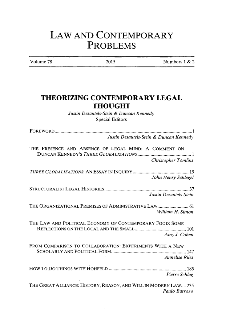 handle is hein.journals/lcp78 and id is 1 raw text is: 





LAW AND CONTEMPORARY

             PROBLEMS


Volume 78                 2015               Numbers 1 & 2


    THEORIZING CONTEMPORARY LEGAL
                      THOUGHT
             Justin Desautels-Stein & Duncan Kennedy
                       Special Editors

FOREWORD................................................... .......... i
                           Justin Desautels-Stein & Duncan Kennedy

THE PRESENCE AND ABSENCE OF LEGAL MIND: A COMMENT ON
   DUNCAN KENNEDY'S THREE GLOBALIZATIONS ......................1
                                         Christopher Tomlins

THREE GLOBALIZATIONS: AN ESSAY IN INQUIRY  ....................... 19
                                          John Henry Schlegel

STRUCTURALIST LEGAL HISTORIES           ............................. 37
                                         Justin Desautels-Stein

THE ORGANIZATIONAL PREMISES OF ADMINISTRATIVE LAW....... ...... 61
                                           William H. Simon

THE LAW AND POLITICAL ECONOMY OF CONTEMPORARY FOOD: SOME
   REFLECTIONS ON THE LOCAL AND THE SMALL ..................... 101
                                              Amy J. Cohen

FROM COMPARISON TO COLLABORATION: EXPERIMENTS WITH A NEW
   SCHOLARLY AND POLITICAL FORM.................... ................ 147
                                              Annelise Riles

How To Do THINGS WITH HOHFELD  ................................ 185
                                               Pierre Schlag

THE GREAT ALLIANCE: HISTORY, REASON, AND WILL IN MODERN LAW.... 235
                                             Paulo Barrozo


