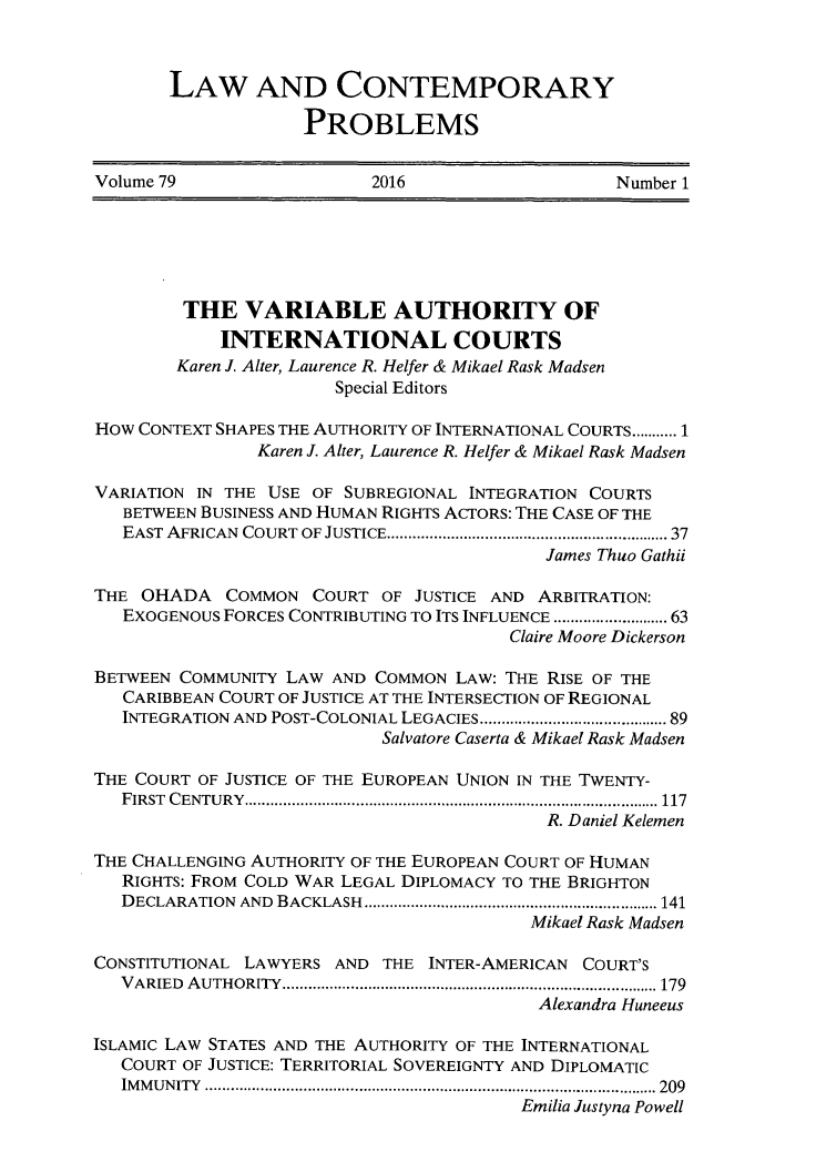 handle is hein.journals/lcp79 and id is 1 raw text is: 



LAW AND CONTEMPORARY

             PROBLEMS


Volume 79                 2016                   Number 1


        THE   VARIABLE AUTHORITY OF
            INTERNATIONAL COURTS
        Karen J. Alter, Laurence R. Helfer & Mikael Rask Madsen
                       Special Editors

How CONTEXT SHAPES THE AUTHORITY OF INTERNATIONAL COURTS........... 1
               Karen J. Alter, Laurence R. Helfer & Mikael Rask Madsen

VARIATION IN THE USE OF SUBREGIONAL INTEGRATION COURTS
   BETWEEN BUSINESS AND HUMAN RIGHTS ACTORS: THE CASE OF THE
   EAST AFRICAN COURT OF JUSTICE............................  37
                                           James Thuo Gathii

THE  OHADA  COMMON   COURT OF JUSTICE AND ARBITRATION:
   EXOGENOUS FORCES CONTRIBUTING TO ITS INFLUENCE . ............. 63
                                       Claire Moore Dickerson

BETWEEN COMMUNITY LAW AND  COMMON LAW: THE RISE OF THE
   CARIBBEAN COURT OF JUSTICE AT THE INTERSECTION OF REGIONAL
   INTEGRATION AND POST-COLONIAL LEGACIES ...................... 89
                           Salvatore Caserta & Mikael Rask Madsen

THE COURT OF JUSTICE OF THE EUROPEAN UNION IN THE TWENTY-
   FIRST CENTURY............................... ....................... 117
                                           R. Daniel Kelemen

THE CHALLENGING AUTHORITY OF THE EUROPEAN COURT OF HUMAN
   RIGHTS: FROM COLD WAR LEGAL DIPLOMACY TO THE BRIGHTON
   DECLARATION AND BACKLASH   ............................ ...... 141
                                         Mikael Rask Madsen

CONSTITUTIONAL LAWYERS AND THE  INTER-AMERICAN COURT'S
   VARIED AUTHORITY.............................................. 179
                                          Alexandra Huneeus

ISLAMIC LAW STATES AND THE AUTHORITY OF THE INTERNATIONAL
   COURT OF JUSTICE: TERRITORIAL SOVEREIGNTY AND DIPLOMATIC
   IMMUNITY      .................................................... 209
                                        Emilia Justyna Powell


