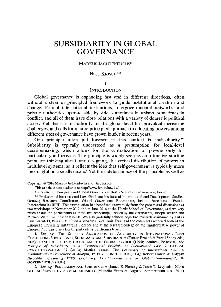 handle is hein.journals/lcp79 and id is 323 raw text is: 









              SUBSIDIARITY IN GLOBAL

                          GOVERNANCE

                          MARKUS JACHTENFUCHS*

                                NIco  KRISCH**

                                        I
                                 INTRODUCTION
    Global  governance   is expanding   fast and  in  different directions, often
without  a clear or  principled framework to guide institutional creation and
change.  Formal   international  institutions, intergovernmental  networks,   and
private authorities operate  side  by side, sometimes   in unison,  sometimes   in
conflict, and all of them have close relations with a variety of domestic political
actors. Yet  the rise of authority on the  global level has provoked   increasing
challenges, and calls for a more principled approach to allocating powers  among
different sites of governance have grown  louder in recent years.
    One   principle  often  put   forward   in  this context   is subsidiarity.'
Subsidiarity  is  typically  understood as a presumption for local-level
decisionmaking,   which   allows  for  the  centralization of  powers   only   for
particular, good reasons.  The principle is widely seen  as an attractive starting
point for thinking  about, and  designing, the vertical distribution of powers  in
multilevel systems, as it reflects the idea that self-government is typically more
meaningful  on a smaller scale.2 Yet the indeterminacy of the principle, as well as


Copyright @ 2016 Markus Jachtenfuchs and Nico Krisch.
    This article is also available at http://www.lcp.duke.edu/.
    * Professor of European and Global Governance, Hertie School of Governance, Berlin.
    ** Professor of International Law, Graduate Institute of International and Development Studies,
Geneva; Research Coordinator, Global Governance Programme, Institut Barcelona d'Estudis
Internacionals (IBEI). This introduction has benefited enormously from the papers and discussions at
two workshops in November 2012 and in June 2014 at the Hertie School of Governance, and we very
much thank the participants at these two workshops, especially the discussants, Joseph Weiler and
Michael Zilrn, for their comments. We also gratefully acknowledge the research assistance by Lukas
Paul Fesenfeld, Paula Kift, Gunnar Mokosch, and Thnia Foix, and the comments received both at the
European University Institute in Florence and at the research college on the transformative power of
Europe, Free University Berlin, particularly by Thomas Risse.
    1. See, e.g., THE SHIFTING ALLOCATION  OF  AUTHORITY  IN  INTERNATIONAL  LAW:
CONSIDERING SOVEREIGNTY, SUPREMACY  AND SUBSIDIARITY (Tomer Broude & Yuval Shany eds.,
2008); DAVID HELD, DEMOCRACY   AND THE  GLOBAL  ORDER  (1995); Andreas Follesdal, The
Principle of Subsidiarity as a Constitutional Principle in International Law, 2 GLOBAL
CONSTITUTIONALISM  37 (2013); Mattias Kumm,  The Legitimacy of International Law: A
Constitutionalist Framework of Analysis, 15 EUR. J. INT'L L. 907 (2004); Robert Howse & Kalypso
Nicolaidis, Enhancing WTO  Legitimacy: Constitutionalization or Global Subsidiarity?, 16
GOVERNANCE  73 (2003).
    2. See, e.g., FEDERALISM AND SUBSIDIARITY (James E. Fleming & Jacob T. Levy eds., 2014);
GLOBAL  PERSPECTIVES ON SUBSIDIARITY (Michelle Evans & Augusto Zimmermann eds., 2014)


