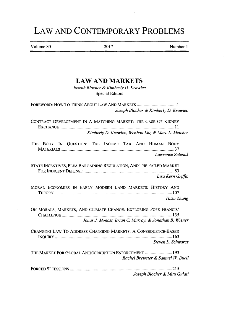 handle is hein.journals/lcp80 and id is 1 raw text is: 





LAW AND CONTEMPORARY PROBLEMS


Volume 80                    2017                      Number 1


                  LAW AND MARKETS
                  Joseph Blocher & Kimberly D. Krawiec
                          Special Editors

FOREWORD: How To THINK ABOUT LAW AND MARKETS .................1
                                 Joseph Blocher & Kimberly D. Krawiec

CONTRACT DEVELOPMENT IN A MATCHING MARKET: THE CASE OF KIDNEY
   EXCHANGE         ................................................. 11
                      Kimberly D. Krawiec, Wenhao Liu, & Marc L. Melcher

THE  BODY  IN QUESTION: THE  INCOME  TAX AND   HUMAN  BODY
   MATERIALS                       .................................................37
                                                 Lawrence Zelenak

STATE INCENTIVES, PLEA BARGAINING REGULATION, AND THE FAILED MARKET
   FOR INDIGENT DEFENSE                .......................................83
                                                  Lisa Kern Griffin

MORAL  ECONOMIES IN EARLY MODERN LAND  MARKETS: HISTORY AND
   THEORY...................    .......................... .....107
                                                     Taisu Zhang

ON MORALS, MARKETS, AND CLIMATE CHANGE: EXPLORING POPE FRANCIS'
   CHALLENGE       ................................................135
                     Jonas J. Monast, Brian C. Murray, & Jonathan B. Wiener

CHANGING LAW TO ADDRESS CHANGING MARKETS: A CONSEQUENCE-BASED
   INQUIRY       ........................................ ................163
                                                Steven L. Schwarcz

THE MARKET FOR GLOBAL ANTICORRUPTION ENFORCEMENT ...... ......193
                                    Rachel Brewster & Samuel W Buell

FORCED SECESSIONS    ................................ ...................215
                                        Joseph Blocher & Mitu Gulati


