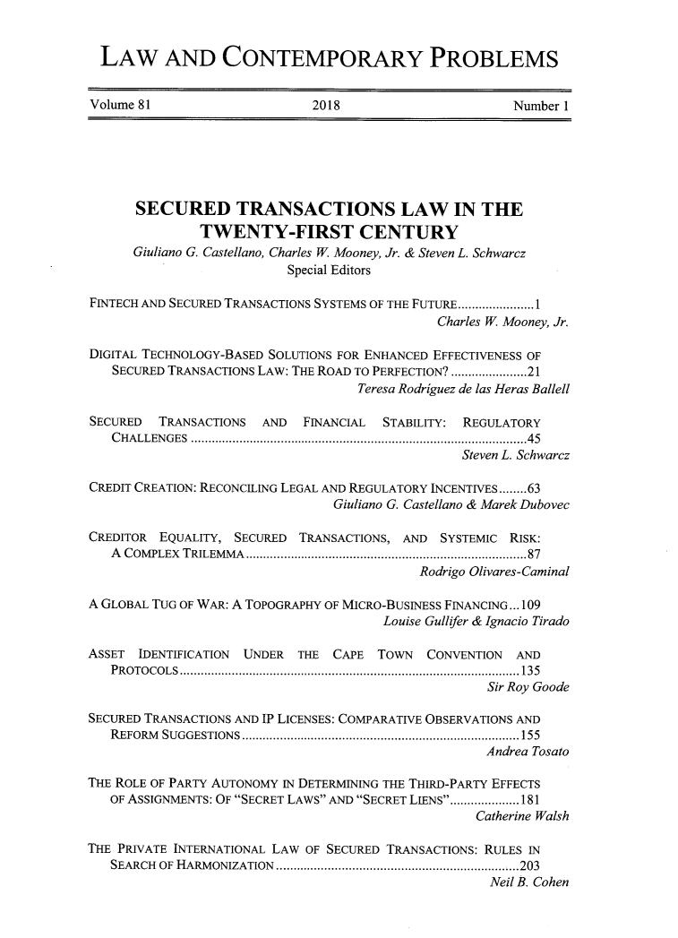 handle is hein.journals/lcp81 and id is 1 raw text is: 


  LAW AND CONTEMPORARY PROBLEMS


Volume 81                     2018                      Number 1






      SECURED TRANSACTIONS LAW IN THE
               TWENTY-FIRST CENTURY
      Giuliano G. Castellano, Charles W. Mooney, Jr. & Steven L. Schwarcz
                          Special Editors

FINTECH AND SECURED TRANSACTIONS SYSTEMS OF THE FUTURE ...................... 1
                                              Charles W. Mooney, Jr.

DIGITAL TECHNOLOGY-BASED SOLUTIONS FOR ENHANCED EFFECTIVENESS OF
   SECURED TRANSACTIONS LAW: THE ROAD TO PERFECTION? .................. 21
                                   Teresa Rodriguez de las Heras Ballell

SECURED  TRANSACTIONS  AND  FINANCIAL  STABILITY: REGULATORY
   C H ALLEN GES  ............................................................................................   45
                                                 Steven L. Schwarcz

CREDIT CREATION: RECONCILING LEGAL AND REGULATORY INCENTIVES ........ 63
                                Giuliano G. Castellano & Marek Dubovec

CREDITOR EQUALITY, SECURED TRANSACTIONS, AND SYSTEMIC RISK:
   A COMPLEX TRILEMM A  ............................................................................  87
                                            Rodrigo Olivares-Caminal

A GLOBAL TUG OF WAR: A TOPOGRAPHY OF MICRO-BUSINESS FINANCING... 109
                                       Louise Gullifer & Ignacio Tirado

ASSET IDENTIFICATION UNDER THE CAPE TOWN CONVENTION AND
   P R O TO C O L S  .................................................................................................. 135
                                                     Sir Roy Goode

SECURED TRANSACTIONS AND IP LICENSES: COMPARATIVE OBSERVATIONS AND
   R EFORM SUGGESTIONS  ................................................................................ 155
                                                    Andrea Tosato

THE ROLE OF PARTY AUTONOMY IN DETERMINING THE THIRD-PARTY EFFECTS
   OF ASSIGNMENTS: OF SECRET LAWS AND SECRET LIENS ................... 181
                                                   Catherine Walsh

THE PRIVATE INTERNATIONAL LAW OF SECURED TRANSACTIONS: RULES IN
   SEARCH OF HARM ONIZATION  .................................................................. .. 203
                                                     Neil B. Cohen


