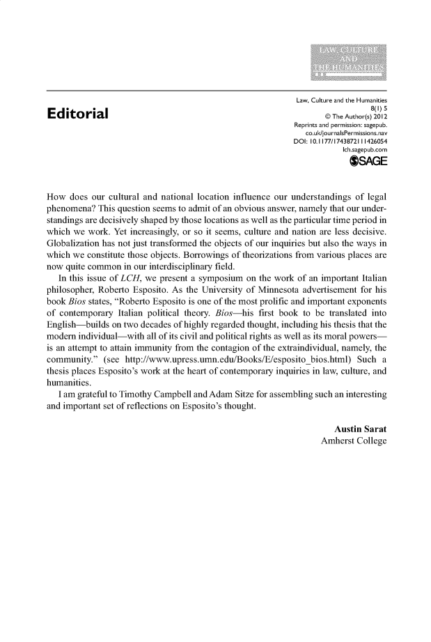 handle is hein.journals/lculh8 and id is 1 raw text is: 








                                                             Law, Culture and the Humanities
                                                                               8(1) 5
Editorial                                                           @rThe Author(s) 2012
                                                            Reprints and permission: sagepub.
                                                               co.ulk/journalsPermissions.nav
                                                            DOI: 10.1177/1743872111426054
                                                                        Ich.sagepub.com
                                                                          OSAGE


How   does our cultural and national location influence our understandings of legal
phenomena?   This question seems to admit of an obvious answer, namely that our under-
standings are decisively shaped by those locations as well as the particular time period in
which  we work. Yet increasingly, or so it seems, culture and nation are less decisive.
Globalization has not just transformed the objects of our inquiries but also the ways in
which we  constitute those objects. Borrowings of theorizations from various places are
now  quite common  in our interdisciplinary field.
   In this issue of LCH, we present a symposium  on the work of an important Italian
philosopher, Roberto Esposito. As the University of Minnesota advertisement for his
book Bios states, Roberto Esposito is one of the most prolific and important exponents
of contemporary  Italian political theory. Bios-his first book to be translated into
English-builds  on two decades of highly regarded thought, including his thesis that the
modem   individual-with all of its civil and political rights as well as its moral powers-
is an attempt to attain immunity from the contagion of the extraindividual, namely, the
community.   (see http://www.upress.umn.edu/Books/E/esposito   bios.html) Such   a
thesis places Esposito's work at the heart of contemporary inquiries in law, culture, and
humanities.
   I am grateful to Timothy Campbell and Adam Sitze for assembling such an interesting
and important set of reflections on Esposito's thought.

                                                                      Austin Sarat
                                                                   Amherst College


