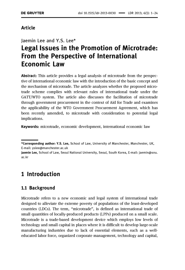 handle is hein.journals/ldevr6 and id is 1 raw text is: 

doi 10.1515/ldr-2013-0030 - LDR 2013; 6(1): 1-24


Article


Jaemin   Lee and  Y.S.  Lee*

Legal Issues in the Promotion of Microtrade:

From the Perspective of International

Economic Law

Abstract: This article provides a legal analysis of microtrade from the perspec-
tive of international economic law with the introduction of the basic concept and
the mechanism of microtrade. The article analyzes whether the proposed micro-
trade scheme complies with relevant rules of international trade under the
GATT/WTO   system. The article also discusses the facilitation of microtrade
through government procurement in the context of Aid for Trade and examines
the applicability of the WTO Government Procurement Agreement, which has
been recently amended, to microtrade with consideration to potential legal
implications.

Keywords: microtrade, economic development, international economic law



*Corresponding author: Y.S. Lee, School of Law, University of Manchester, Manchester, U(,
E-mail: yslee@manchester.ac.uk
jaemin Lee, School of Law, Seoul National University, Seoul, South Korea, E-mail: jaemin@snu.
ac.kr



I  Introduction


1.1 Background

Microtrade refers to a new economic and legal system of international trade
designed to alleviate the extreme poverty of populations of the least-developed
countries (LDCs). The term, microtrade, is defined as international trade of
small quantities of locally-produced products (LPPs) produced on a small scale.
Microtrade is a trade-based development device which employs low levels of
technology and small capital in places where it is difficult to develop large-scale
manufacturing industries due to lack of essential elements, such as a well-
educated labor force, organized corporate management, technology and capital,


DE GRUYTER


