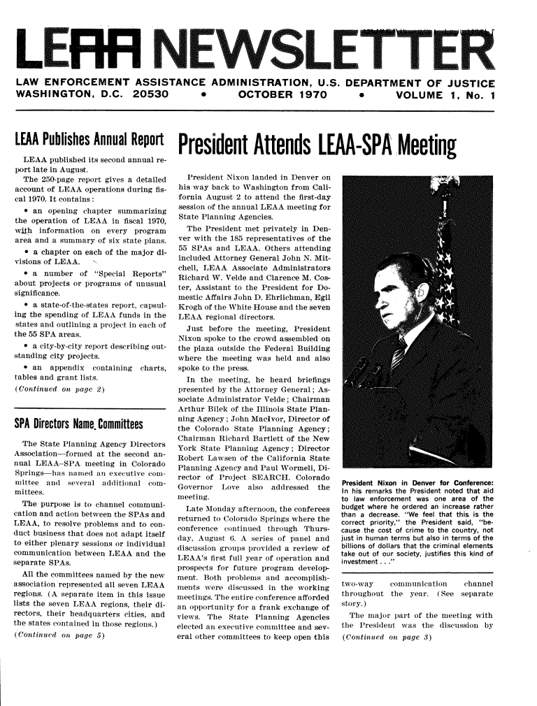 handle is hein.journals/leaanews1 and id is 1 raw text is: 






L ER NEWSLETTER

LAW ENFORCEMENT ASSISTANCE ADMINISTRATION, U.S. DEPARTMENT OF JUSTICE


WASHINGTON, D.C. 20530


*       OCTOBER 1970


*    VOLUME 1, No. 1


LEAA  Publishes   Annual   Report President Attends LEAA-SPA Meeting


  LEAA  published its second annual re-
port late in August.
  The  250-page report gives a detailed
account of LEAA operations during fis-
cal 1970. It contains:
  * an  opening chapter summarizing
the operation of LEAA  in fiscal 1970,
with  information on every  program
area and a summary of six state plans.
   * a chapter on each of the major di-
visions of LEAA.
  * a  number  of  Special Reports
about projects or programs of unusual
significance.
   * a state-of-the-states report, capsul-
ing the spending of LEAA funds in the
states and outlining a project in each of
the 55 SPA areas.
  * a city-by-city report describing out-
standing city projects.
  * an  appendix  containing charts,
tables and grant lists.
(Continued on page 2)



SPA  Directors Name. Committees

  The State Planning Agency Directors
Association-formed at the second an-
nual LEAA-SPA   meeting in Colorado
Springs-has  named an executive com-
mittee  and several additional com-
mittees.
  The purpose is to channel communi-
cation and action between the SPAs and
LEAA,  to resolve problems and to con-
duct business that does not adapt itself
to either plenary sessions or individual
communication between LEAA  and the
separate SPAs.
  All the committees named by the new
association represented all seven LEAA
regions. (A separate item in this issue
lists the seven LEAA regions, their di-
rectors, their headquarters cities, and
the states contained in those regions.)
(Continued on page 5)


  President Nixon landed in Denver on
his way back to Washington from Cali-
fornia August 2 to attend the first-day
session of the annual LEAA meeting for
State Planning Agencies.
  The  President met privately in Den-
ver with the 185 representatives of the
55 SPAs  and LEAA.  Others attending
included Attorney General John N. Mit-
chell, LEAA  Associate Administrators
Richard W. Velde and Clarence M. Cos-
ter, Assistant to the President for Do-
mestic Affairs John D. Ehrlichman, Egil
Krogh of the White House and the seven
LEAA   regional directors.
  Just before the meeting, President
Nixon spoke to the crowd assembled on
the plaza outside the Federal Building
where  the meeting was held and also
spoke to the press.
  In the meeting, he heard  briefings
presented by the Attorney General; As-
sociate Administrator Velde; Chairman
Arthur Bilek of the Illinois State Plan-
ning Agency; John Macivor, Director of
the Colorado State Planning Agency;
Chairman  Richard Bartlett of the New
York State Planning Agency; Director
Robert Lawsen of the California State
Planning Agency and Paul Wormeli, Di-
rector of Project SEARCH.  Colorado
Governor  Love  also  addressed the
meeting.
  Late Monday afternoon, the conferees
returned to Colorado Springs where the
conference continued through Thurs-
day, August 6. A series of panel and
discussion groups provided a review of
LEAA's  first full year of operation and
prospects for future program develop-
ment. Both problems and  accomplish-
ments were  discussed in the working
meetings. The entire conference afforded
an opportunity for a frank exchange of
views. The  State Planning Agencies
elected an executive committee and sev-
eral other committees to keep open this


President Nixon in Denver for Conference:
In his remarks the President noted that aid
to law enforcement was one area of the
budget where he ordered an increase rather
than a decrease. We feel that this is the
correct priority, the President said, be-
cause the cost of crime to the country, not
just in human terms but also in terms of the
billions of dollars that the criminal elements
take out of our society, justifies this kind of
investment . . .


two-way    communication    channel
throughout the  year. (See  separate
story.)
  The major part of the meeting with
the President was  the discussion by
(Continued on page 3)


