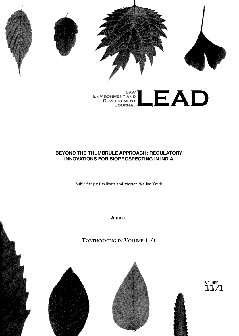 handle is hein.journals/leadjo11 and id is 1 raw text is: I


/


Fp


r


            ENVIRON       LEENT     A
               DEVELOPNE .ENLEAD
                   JOURNALL








BEYOND THE THUMBRULE APPROACH: REGULATORY
   INNOVATIONS FOR BIOPROSPECTING IN INDIA




      Kabir Sanjay Bavikatte and Morten Wallee Tvedt






                 ARTICLE



        FORTHCOMING IN VOLUME 11/1


VOLUME
11 /1



