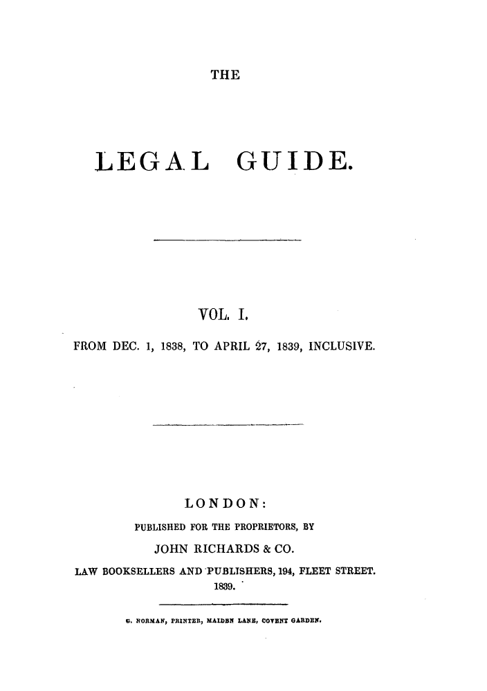 handle is hein.journals/lealgui1 and id is 1 raw text is: THE

LEGAL

GUIDE.

VOL. I.
FROM DEC. 1, 1838, TO APRIL 27, 1839, INCLUSIVE.
LONDON:
PUBLISHED FOR THE PROPRIETORS, BY
JOHN RICHARDS & CO.
LAW BOOKSELLERS AND 'PUBLISHERS, 194, FLEET STREET.
1839.

G. NORMAN, PRINTER, MAIDBN LANB, COVENT GARDEN.


