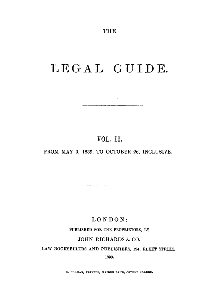 handle is hein.journals/lealgui2 and id is 1 raw text is: THE

LEGAL GUIDE.
VOL. II.
FROM MAY 3, 1839, TO OCTOBER 26, INCLUSIVE.
LONDON:
PUBLISHED FOR THE PROPRIETORS, BY
JOHN RICHARDS & CO.
LAW BOOKSELLERS AND PUBLISHERS, 194, FLEET STREET.
1839.

G. NORMAN, PRINTER, MAIDEN LANE, COVENT GARDEN.


