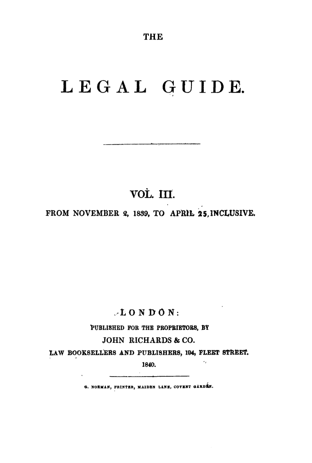 handle is hein.journals/lealgui3 and id is 1 raw text is: THE

LEGAL GUIDE.
VOL. III.
FROM NOVEMBER 2, 1839, TO APRIL 25,1NCLUSIVE.
AON DON:
VUBLISHED FOR THE PROPRIETORS, DY
JOHN RICHARDS & CO.
LAW BOOKSELLERS AND PUBLISHERS, 194, FLEET STREET.
1840.
0. NORMAN, PRINTER, MAIDEN LANE, COVENT GARD E.



