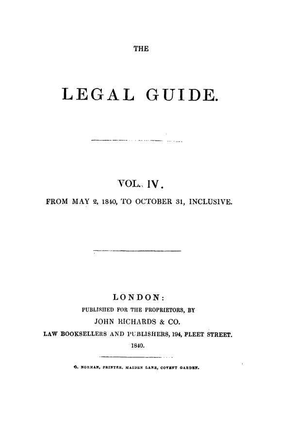 handle is hein.journals/lealgui4 and id is 1 raw text is: THE

LEGAL GUIDE.
VOL., IV.
FROM MAY 2, 1840, TO OCTOBER 31, INCLUSIVE.
LONDON:
PUBLISHED FOR THE PROPRIETORS, BY
JOHN RICHARDS & CO.
LAW BOOKSELLERS AND PUBLISHERS, 194, PLEET STREET.
1840.
4. NORMAN, PRINTRR, MAIDEN LANE, COVENT GARDEN.


